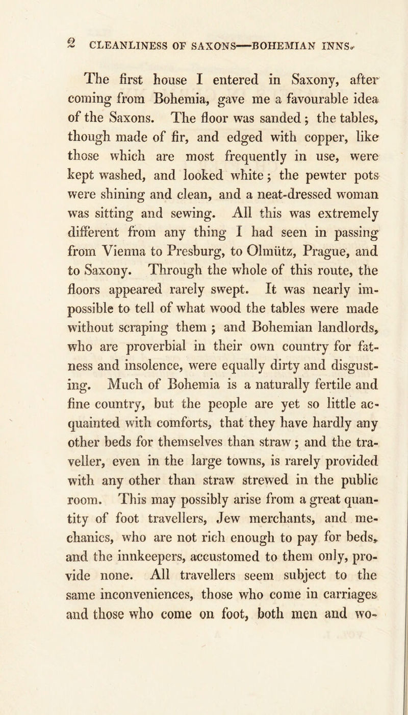 ~ CLEANLINESS OE SAXONS BOHEMIAN INN'S* The first house I entered in Saxony, after coming from Bohemia, gave me a favourable idea of the Saxons. The floor was sanded ; the tables, though made of fir, and edged with copper, like those which are most frequently in use, were kept washed, and looked white; the pewter pots were shining and clean, and a neat-dressed woman was sitting and sewing. All this was extremely different from any thing I had seen in passing from Vienna to Presburg, to Olmiitz, Prague, and to Saxony. Through the whole of this route, the floors appeared rarely swept. It was nearly im- possible to tell of what wood the tables were made without scraping them ; and Bohemian landlords, who are proverbial in their own country for fat- ness and insolence, were equally dirty and disgust- ing. Much of Bohemia is a naturally fertile and fine country, but the people are yet so little ac- quainted with comforts, that they have hardly any other beds for themselves than straw; and the tra- veller, even in the large towns, is rarely provided with any other than straw strewed in the public room. This may possibly arise from a great quan- tity of foot travellers, Jew merchants, and me- chanics, who are not rich enough to pay for beds, and the innkeepers, accustomed to them only, pro- vide none. All travellers seem subject to the same inconveniences, those who come in carriages and those who come on foot, both men and wo-