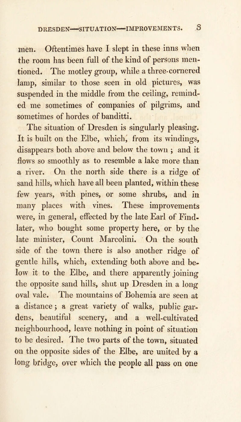 DRESDEN—-SITUATION IMPROVEMENTS. 8 men. Oftentimes have I slept in these inns when the room has been full of the kind of persons men- tioned. The motley group, while a three-cornered lamp, similar to those seen in old pictures, was suspended in the middle from the ceiling, remind- ed me sometimes of companies of pilgrims, and sometimes of hordes of banditti. The situation of Dresden is singularly pleasing. It is built on the Elbe, which, from its windings, disappears both above and below the town ; and it flows so smoothly as to resemble a lake more than a river. On the north side there is a ridge of sand hills, which have all been planted, within these few years, with pines, or some shrubs, and in many places with vines. These improvements were, in general, effected by the late Earl of Find- later, who bought some property here, or by the late minister, Count Marcolini. On the south side of the town there is also another rid^e of o gentle hills, which, extending both above and be- low it to the Elbe, and there apparently joining the opposite sand hills, shut up Dresden in a long oval vale. The mountains of Bohemia are seen at a distance; a great variety of walks, public gar- dens, beautiful scenery, and a well-cultivated neighbourhood, leave nothing in point of situation to be desired. The two parts of the town, situated on the opposite sides of the Elbe, are united by a long bridge, over which the people all pass on one