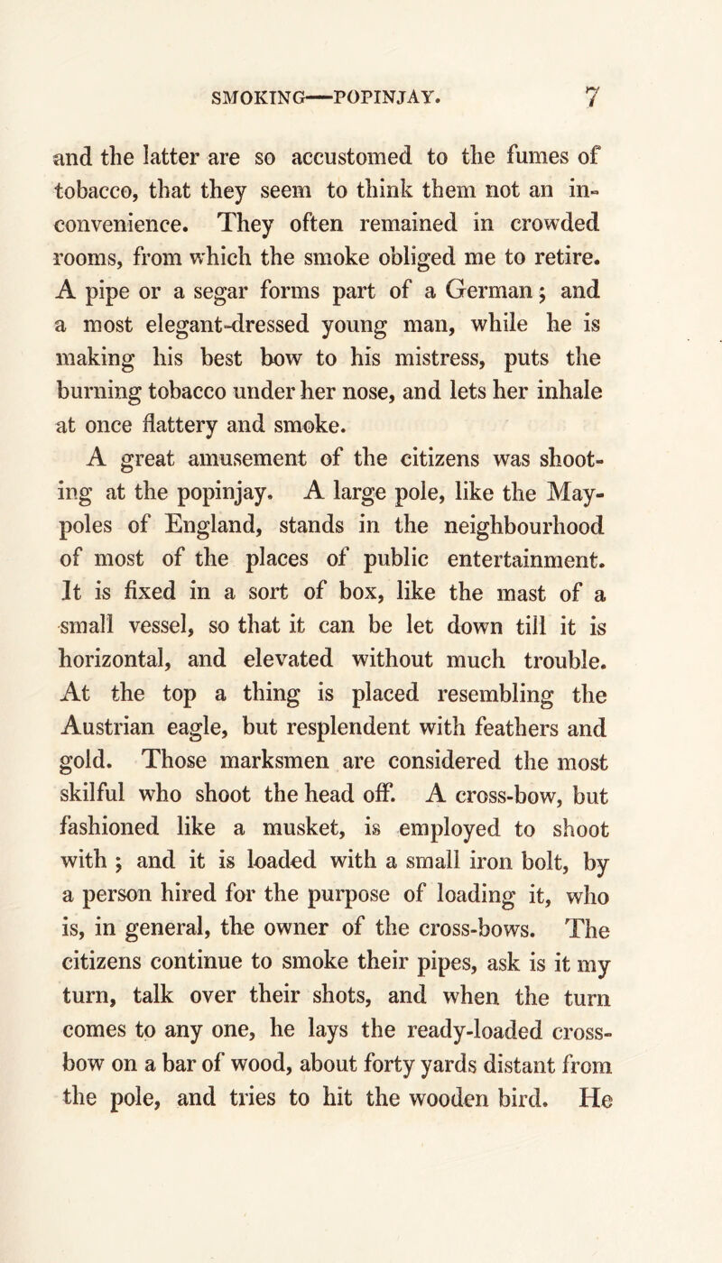 and the latter are so accustomed to the fumes of tobacco, that they seem to think them not an in- convenience. They often remained in crowded rooms, from which the smoke obliged me to retire. A pipe or a segar forms part of a German; and a most elegant-dressed young man, while he is making his best bow to his mistress, puts the burning tobacco under her nose, and lets her inhale at once flattery and smoke. A great amusement of the citizens was shoot- ing at the popinjay, A large pole, like the May- poles of England, stands in the neighbourhood of most of the places of public entertainment. It is fixed in a sort of box, like the mast of a small vessel, so that it can be let down till it is horizontal, and elevated without much trouble. At the top a thing is placed resembling the Austrian eagle, but resplendent with feathers and gold. Those marksmen are considered the most skilful who shoot the head off. A cross-bow, but fashioned like a musket, is employed to shoot with ; and it is loaded with a small iron bolt, by a person hired for the purpose of loading it, who is, in general, the owner of the cross-bows. The citizens continue to smoke their pipes, ask is it my turn, talk over their shots, and when the turn comes to any one, he lays the ready-loaded cross- bow on a bar of wood, about forty yards distant from the pole, and tries to hit the wooden bird. He