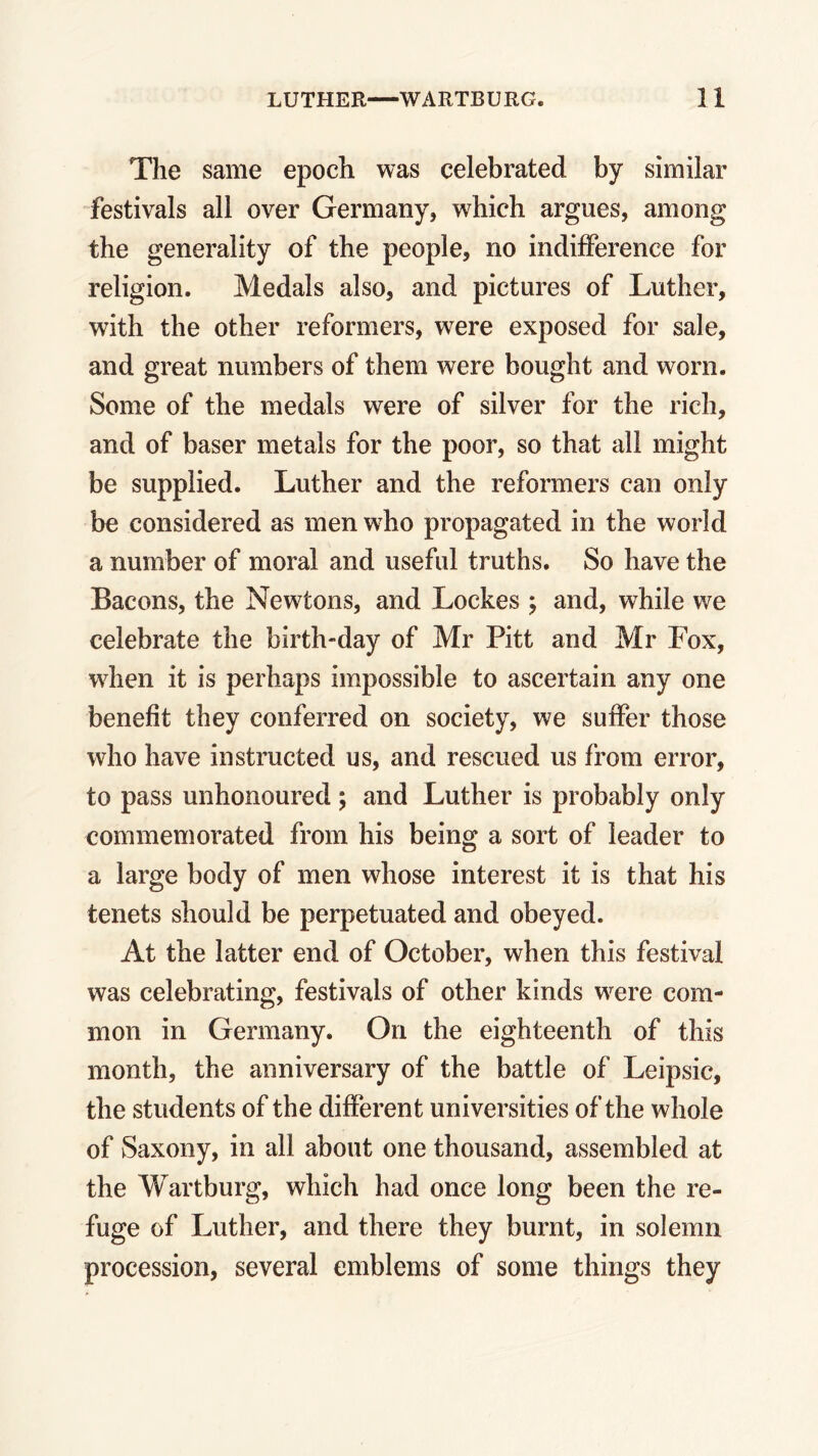 The same epoch was celebrated by similar festivals all over Germany, which argues, among the generality of the people, no indifference for religion. Medals also, and pictures of Luther, with the other reformers, w^ere exposed for sale, and great numbers of them were bought and worn. Some of the medals were of silver for the rich, and of baser metals for the poor, so that all might be supplied. Luther and the reformers can only be considered as men who propagated in the world a number of moral and useful truths. So have the Bacons, the Newtons, and Lockes ; and, while we celebrate the birth-day of Mr Pitt and Mr Fox, when it is perhaps impossible to ascertain any one benefit they conferred on society, we suffer those who have instructed us, and rescued us from error, to pass unhonoured; and Luther is probably only commemorated from his being a sort of leader to a large body of men whose interest it is that his tenets should be perpetuated and obeyed. At the latter end of October, when this festival was celebrating, festivals of other kinds wrere com- mon in Germany. On the eighteenth of this month, the anniversary of the battle of Leipsic, the students of the different universities of the whole of Saxony, in all about one thousand, assembled at the Wartburg, which had once long been the re- fuge of Luther, and there they burnt, in solemn procession, several emblems of some things they