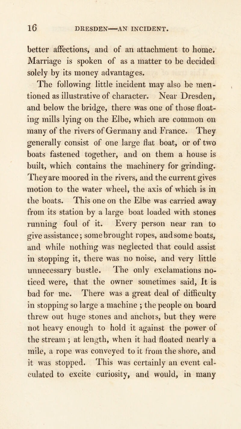 better affections, and of an attachment to home. Marriage is spoken of as a matter to be decided solely by its money advantages. The following little incident may also be men- tioned as illustrative of character. Near Dresden, and below the bridge, there was one of those float- ing mills lying on the Elbe, which are common on many of the rivers of Germany and France. They generally consist of one large flat boat, or of two boats fastened together, and on them a house is built, which contains the machinery for grinding. They are moored in the rivers, and the current gives motion to the water wheel, the axis of which is in the boats. This one on the Elbe was carried away from its station by a large boat loaded with stones running foul of it. Every person near ran to give assistance; some brought ropes, and some boats, and while nothing was neglected that could assist in stopping it, there was no noise, and very little unnecessary bustle. The only exclamations no- ticed were, that the owner sometimes said, It is bad for me. There was a great deal of difficulty in stopping so large a machine ; the people on board threw out huge stones and anchors, but they were not heavy enough to hold it against the power of the stream ; at length, when it had floated nearly a mile, a rope was conveyed to it from the shore, and it was stopped. This was certainly an event cal- culated to excite curiosity, and would, in many