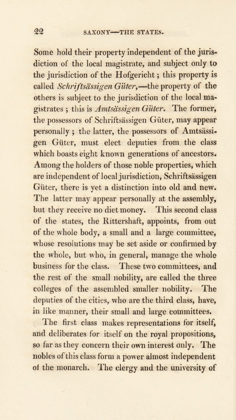 Some hold their property independent of the juris- diction of the local magistrate, and subject only to the jurisdiction of the Hofgericht; this property is called Schriftsassigen Guter,—the property of the others is subject to the jurisdiction of the local ma- gistrates ; this is Amtsclssigen Guter. The former, the possessors of Schriftsassigen Giiter, may appear personally ; the latter, the possessors of Amtsassi- gen Giiter, must elect deputies from the class which boasts eight known generations of ancestors. Among the holders of those noble properties, which are independent of local jurisdiction, Schriftsassigen Giiter, there is yet a distinction into old and new. The latter may appear personally at the assembly, but they receive no diet money. This second class of the states, the Rittershaft, appoints, from out of the whole body, a small and a large committee, whose resolutions may be set aside or confirmed by the whole, but who, in general, manage the whole business for the class. These two committees, and the rest of the small nobility, are called the three colleges of the assembled smaller nobility. The deputies of the cities, who are the third class, have, in like manner, their small and large committees. T he first class makes representations for itself, and deliberates for itself on the royal propositions, so far as they concern their own interest only. The nobles of this class form a power almost independent of the monarch. The clergy and the university of