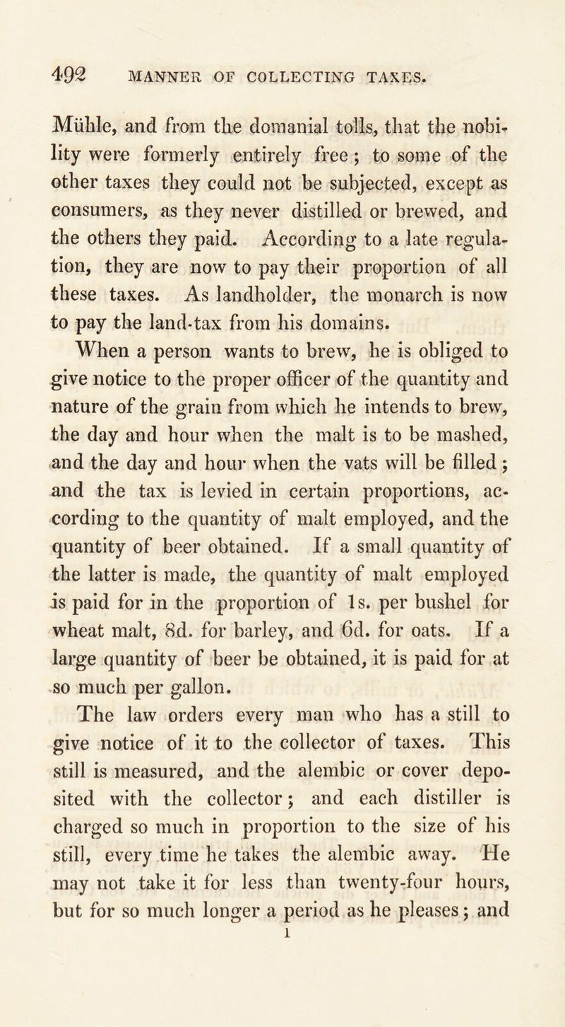 Miihle, and from the domanial tolls, that the nobi- lity were formerly entirely free ; to some of the other taxes they could not be subjected, except as consumers, as they never distilled or brewed, and the others they paid. According to a late regula- tion, they are now to pay their proportion of all these taxes. As landholder, the monarch is now to pay the land-tax from his domains. When a person wants to brew, he is obliged to give notice to the proper officer of the quantity and nature of the grain from which he intends to brewr, the day and hour when the malt is to be mashed, and the day and hour when the vats will be filled; and the tax is levied in certain proportions, ac- cording to the quantity of malt employed, and the quantity of beer obtained. If a small quantity of the latter is made, the quantity of malt employed is paid for in the proportion of 1 s. per bushel for wheat malt, 8d. for barley, and 6d. for oats. If a large quantity of beer be obtained, it is paid for at so much per gallon. The law orders every man who has a still to give notice of it to the collector of taxes. This still is measured, and the alembic or cover depo- sited with the collector; and each distiller is charged so much in proportion to the size of his still, every time he takes the alembic away. He may not take it for less than twenty-four hours, but for so much longer a period as he pleases; and 1
