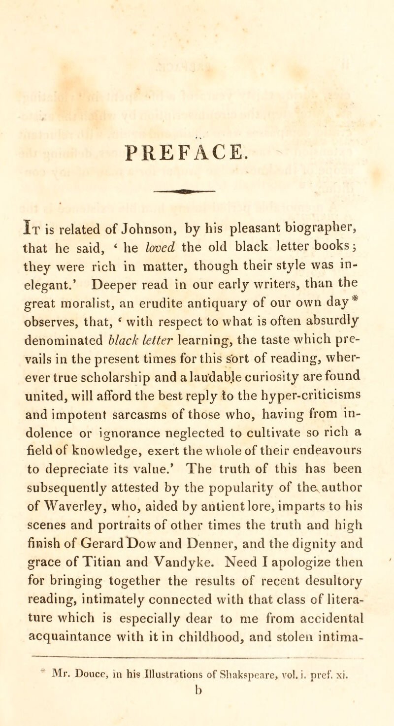 PREFACE. It is related of Johnson, by his pleasant biographer, that he said, ‘ he loved the old black letter books; they were rich in matter, though their style was in¬ elegant.’ Deeper read in our early writers, than the great moralist, an erudite antiquary of our own day * observes, that, c with respect to what is often absurdly denominated black letter learning, the taste which pre¬ vails in the present times for this sort of reading, wher¬ ever true scholarship and a laudable curiosity are found united, will afford the best reply to the hyper-criticisms and impotent sarcasms of those who, having from in¬ dolence or ignorance neglected to cultivate so rich a field of knowledge, exert the whole of their endeavours to depreciate its value.’ The truth of this has been subsequently attested by the popularity of the. author of Waverley, who, aided by antientlore, imparts to his scenes and portraits of other times the truth and high finish of Gerard Dow and Denner, and the dignity and grace of Titian and Vandyke. Need I apologize then for bringing together the results of recent desultory reading, intimately connected with that class of litera¬ ture which is especially dear to me from accidental acquaintance with it in childhood, and stolen intima- Mr. Douce, in his Illustrations of Shakspeare, vol. i. pref. xi.