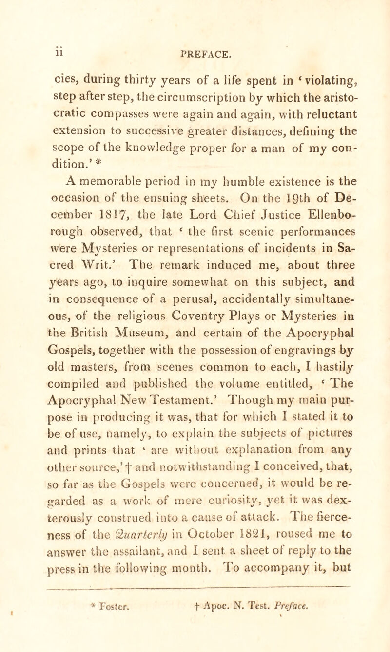 cies, during thirty years of a life spent in ‘violating, step after step, the circumscription by which the aristo¬ cratic compasses were again and again, with reluctant extension to successive greater distances, defining the scope of the knowledge proper for a man of my con¬ dition.’ * A memorable period in my humble existence is the occasion of the ensuing sheets. On the 19th of De¬ cember IS 17, the late Lord Chief Justice Ellenbo- rough observed, that c the first scenic performances were Mysteries or representations of incidents in Sa¬ cred Writ.’ The remark induced me, about three years ago, to inquire somewhat on this subject, and in consequence of a perusal, accidentally simultane¬ ous, of the religious Coventry Plays or Mysteries in the British Museum, and certain of the Apocryphal Gospels, together with the possession of engravings by old masters, from scenes common to each, I hastily compiled and published the volume entitled, e The Apocryphal New Testament.’ Though my main pur¬ pose in producing it was, that for which I stated it to be of use, namely, to explain the subjects of pictures and prints that £ are without explanation from any other source,’t and notwithstanding I conceived, that, so far as the Gospels were concerned, it would be re¬ garded as a work of mere curiosity, yet it was dex¬ terously construed into a cause ol attack. The fierce¬ ness of the Quarterly in October 1821, roused me to answer the assailant, and 1 sent a sheet of reply to the press in the following month. To accompany it, but i * Foster. f Apoc. N. Test. Preface.