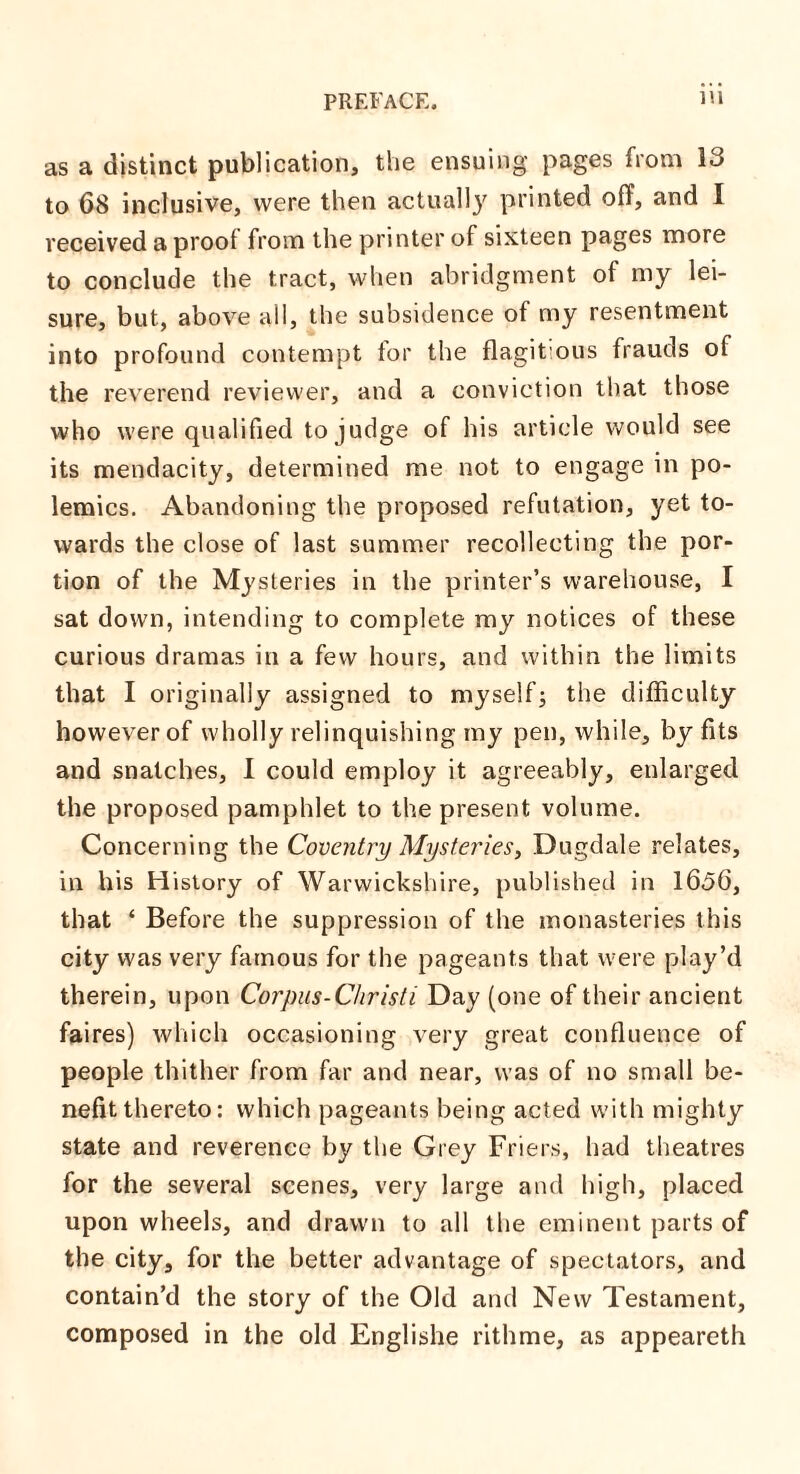 as a distinct publication, the ensuing pages from 13 to 68 inclusive, were then actually printed off, and I received a proof from the printer of sixteen pages more to conclude the tract, when abridgment of my lei¬ sure, but, above all, the subsidence of my resentment into profound contempt tor the flagitious frauds of the reverend reviewer, and a conviction that those who were qualified to judge of his article would see its mendacity, determined me not to engage in po¬ lemics. Abandoning the proposed refutation, yet to¬ wards the close of last summer recollecting the por¬ tion of the Mysteries in the printer’s warehouse, I sat down, intending to complete my notices of these curious dramas in a few hours, and within the limits that I originally assigned to myself; the difficulty however of wholly relinquishing my pen, while, by fits and snatches, I could employ it agreeably, enlarged the proposed pamphlet to the present volume. Concerning the Coventry Mysteries, Dugdale relates, in his History of Warwickshire, published in 1656, that ‘ Before the suppression of the monasteries this city was very famous for the pageants that were play’d therein, upon Corpus-Christi Day (one of their ancient faires) which occasioning very great confluence of people thither from far and near, was of no small be¬ nefit thereto: which pageants being acted with mighty state and reverence by the Grey Friers, had theatres for the several scenes, very large and high, placed upon wheels, and drawn to all the eminent parts of the city, for the better advantage of spectators, and contain’d the story of the Old and New Testament, composed in the old Englishe rithme, as appeareth