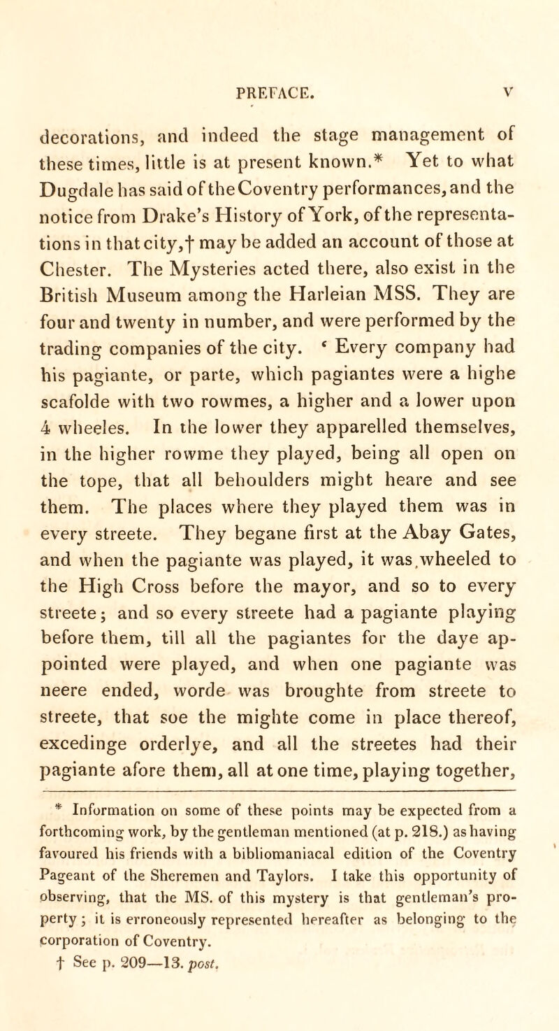 decorations, and indeed the stage management of these times, little is at present known.* Yet to what Dugdale has said of the Coventry performances, and the notice from Drake’s History of York, of the representa¬ tions in that city,f may he added an account of those at Chester. The Mysteries acted there, also exist in the British Museum among the Harleian MSS. They are four and twenty in number, and were performed by the trading companies of the city. * Every company had his pagiante, or parte, which pagiantes were a highe scafolde with two rowmes, a higher and a lower upon 4 wheeles. In the lower they apparelled themselves, in the higher rovvme they played, being all open on the tope, that all behoulders might heare and see them. The places where they played them was in every streete. They begane first at the Abay Gates, and when the pagiante was played, it was,wheeled to the High Cross before the mayor, and so to every streete; and so every streete had a pagiante playing before them, till all the pagiantes for the daye ap¬ pointed were played, and when one pagiante was neere ended, worde was broughte from streete to streete, that soe the mighte come in place thereof, excedinge orderlye, and all the streetes had their pagiante afore them, all atone time, playing together, * Information on some of these points may be expected from a forthcoming work, by the gentleman mentioned (at p. 218.) as having favoured his friends with a bibliomaniacal edition of the Coventry Pageant of the Sheremen and Taylors. I take this opportunity of observing, that the MS. of this mystery is that gentleman’s pro¬ perty ; it is erroneously represented hereafter as belonging to the corporation of Coventry. | See p. 209—13.post.