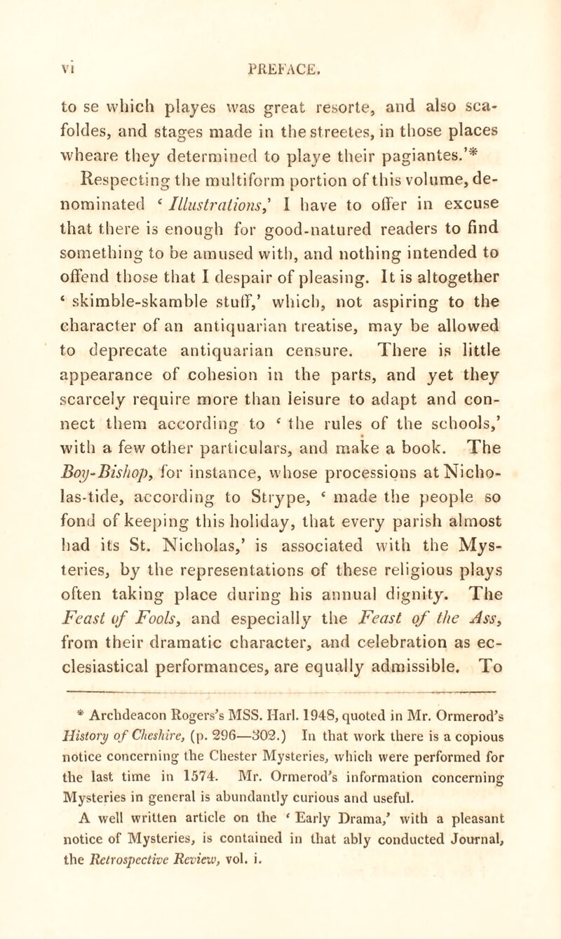 to se which playes was great resorte, and also sca- foldes, and stages made in the streetes, in those places wheare they determined to playe their pagiantes.’* Respecting the multiform portion of this volume, de¬ nominated ‘ Illustrations,’ I have to offer in excuse that there is enough for good-natured readers to find something to be amused with, and nothing intended to offend those that I despair of pleasing. It is altogether * skimble-skamble stuff,’ which, not aspiring to the character of an antiquarian treatise, may be allowed to deprecate antiquarian censure. There is little appearance of cohesion in the parts, and yet they scarcely require more than leisure to adapt and con¬ nect them according: to ‘ the rules of the schools,’ O J with a few other particulars, and make a book. The Boy-Bishop, for instance, whose processions atNicho- las-tide, according to Strype, ‘ made the people so fond of keeping this holiday, that every parish almost had its St. Nicholas,’ is associated with the Mys¬ teries, by the representations of these religious plays often taking place during his annual dignity. The Feast of Fools, and especially the Feast of the Ass, from their dramatic character, and celebration as ec¬ clesiastical performances, are equally admissible. To * Archdeacon Rogers’s MSS. Harl. 194S, quoted in Mr. Ormerod’s History of Cheshire, (p. 296—302.) In that work there is a copious notice concerning the Chester Mysteries, which were performed for the last time in 1574. Mr. Ormerod’s information concerning Mysteries in general is abundantly curious and useful. A well written article on the ‘ Early Drama/ with a pleasant notice of Mysteries, is contained in that ably conducted Journal, the Retrospective Review, vol. i.