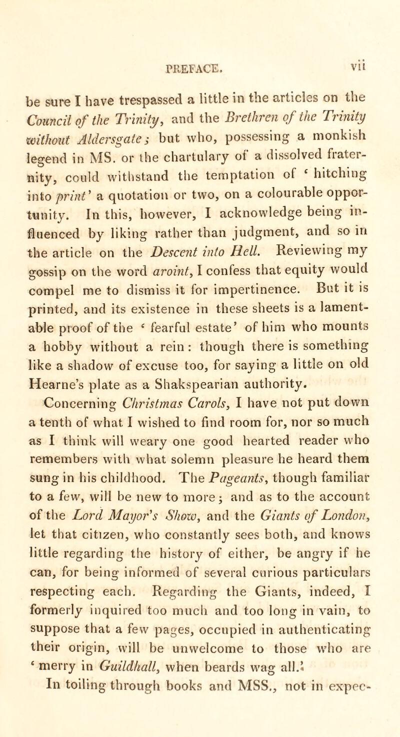 be sure I have trespassed a little in the articles on the Council of the Trinity, and the Brethren of the Trinity without Alders gate; but who, possessing a monkish legend in MS. or the chartulary ot a dissolved fiatci- nity, could withstand the temptation of c hitching into print ’ a quotation or two, on a colourable oppor¬ tunity. In this, however, I acknowledge being in¬ fluenced by liking rather than judgment, and so in the article on the Descent into Hell. Reviewing ray gossip on the word aroint, I confess that equity would compel me to dismiss it for impertinence. But it is printed, and its existence in these sheets is a lament¬ able proof of the 4 fearful estate’ of him who mounts a hobby without a rein : though there is something like a shadow of excuse too, for saying a little on old Hearne’s plate as a Shakspearian authority. Concerning Christmas Carols, I have not put down a tenth of what I wished to find room for, nor so much as I think will weary one good hearted reader who remembers with what solemn pleasure he heard them sung in his childhood. The Pageants, though familiar to a few, will be new to more; and as to the account of the Lord Mayor's Show, and the Giants of London, let that citizen, who constantly sees both, and knows little regarding the history of either, be angry if he can, for being informed of several curious particulars respecting each. Regarding the Giants, indeed, I formerly inquired too much and too long in vain, to suppose that a few pages, occupied in authenticating their origin, will be unwelcome to those who are * merry in Guildhall, when beards wag all.* In toiling through books and MSS., not in expec-