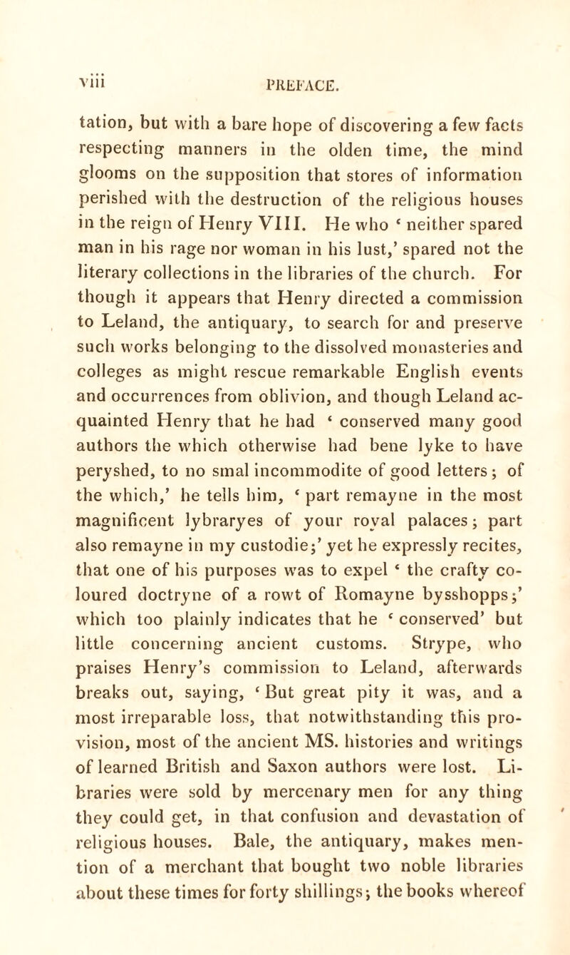 tation, but with a bare hope of discovering a few facts respecting manners in the olden time, the mind glooms on the supposition that stores of information perished with the destruction of the religious houses in the reign of Henry VIII. He who * neither spared man in his rage nor woman in his lust,’ spared not the literary collections in the libraries of the church. For though it appears that Henry directed a commission to Leland, the antiquary, to search for and preserve such works belonging to the dissolved monasteries and colleges as might rescue remarkable English events and occurrences from oblivion, and though Leland ac¬ quainted Henry that he had ‘ conserved many good authors the which otherwise had bene lyke to have peryshed, to no smal incommodite of good letters; of the which,’ he tells him, ‘ part remayne in the most magnificent lybraryes of your royal palaces; part also remayne in my custodie;’ yet he expressly recites, that one of his purposes was to expel * the crafty co¬ loured doctryne of a rowt of Romayne bysshopps;’ which too plainly indicates that he * conserved’ but little concerning ancient customs. Strype, who praises Henry’s commission to Leland, afterwards breaks out, saying, ‘ But great pity it was, and a most irreparable loss, that notwithstanding this pro¬ vision, most of the ancient MS. histories and writings of learned British and Saxon authors were lost. Li¬ braries were sold by mercenary men for any thing they could get, in that confusion and devastation of religious houses. Bale, the antiquary, makes men¬ tion of a merchant that bought two noble libraries about these times for forty shillings; the books whereof