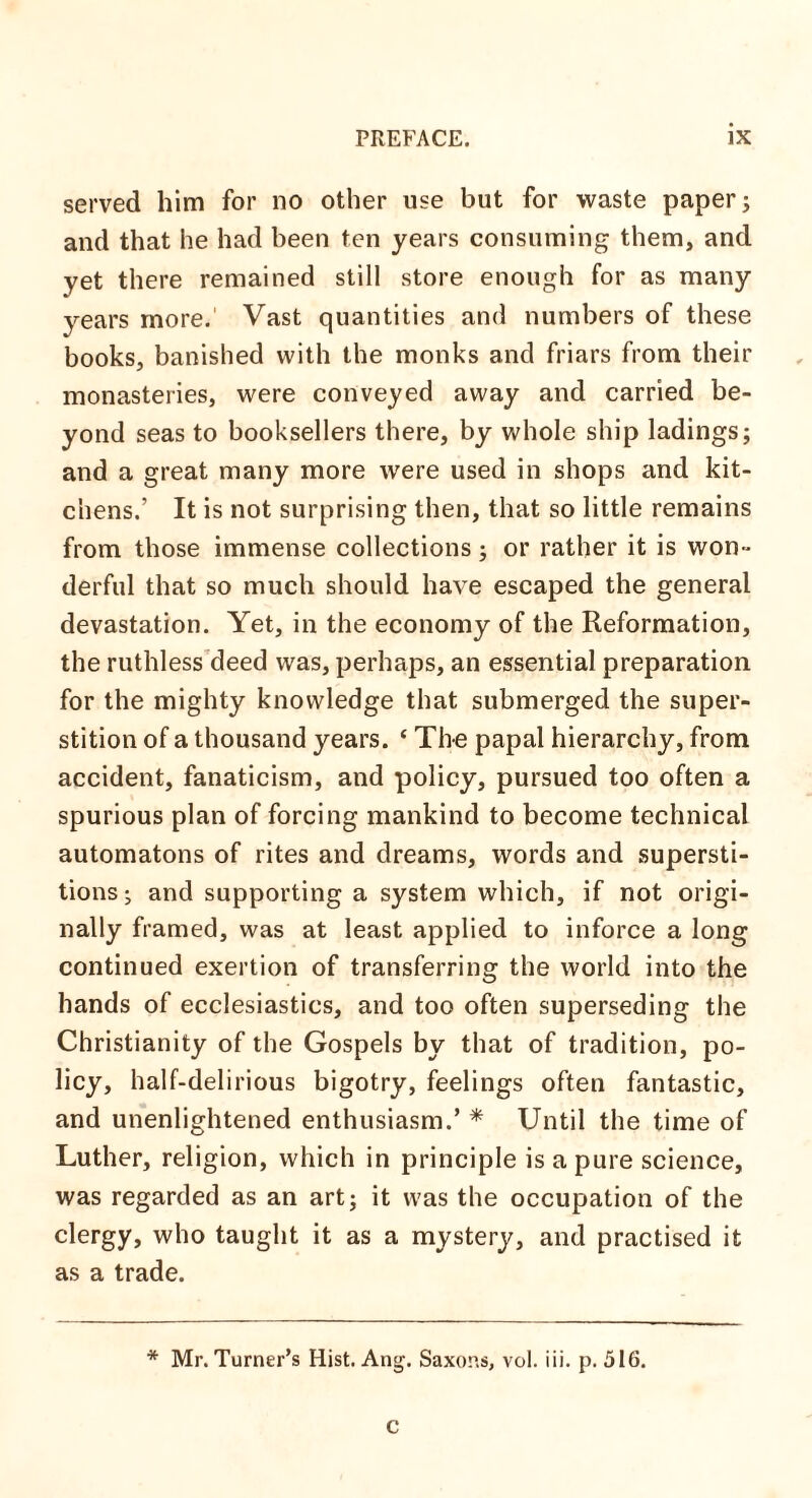 served him for no other use but for waste paper; and that he had been ten years consuming them, and yet there remained still store enough for as many years more. Vast quantities and numbers of these books, banished with the monks and friars from their monasteries, were conveyed away and carried be¬ yond seas to booksellers there, by whole ship ladings; and a great many more were used in shops and kit¬ chens.’ It is not surprising then, that so little remains from those immense collections; or rather it is won¬ derful that so much should have escaped the general devastation. Yet, in the economy of the Reformation, the ruthless deed was, perhaps, an essential preparation for the mighty knowledge that submerged the super¬ stition of a thousand years. ‘ The papal hierarchy, from accident, fanaticism, and policy, pursued too often a spurious plan of forcing mankind to become technical automatons of rites and dreams, words and supersti¬ tions; and supporting a system which, if not origi¬ nally framed, was at least applied to inforce a long continued exertion of transferring the world into the hands of ecclesiastics, and too often superseding the Christianity of the Gospels by that of tradition, po¬ licy, half-delirious bigotry, feelings often fantastic, and unenlightened enthusiasm.’ * Until the time of Luther, religion, which in principle is a pure science, was regarded as an art; it was the occupation of the clergy, who taught it as a mystery, and practised it as a trade. * Mr. Turner’s Hist. Ang. Saxons, vol. iii. p. 516. c