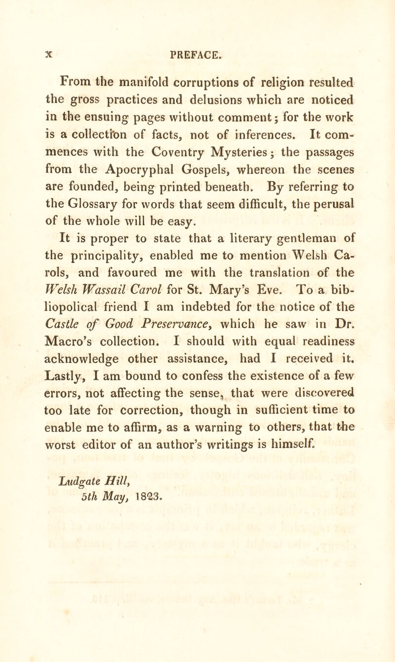 From the manifold corruptions of religion resulted the gross practices and delusions which are noticed in the ensuing pages without comment; for the work is a collectfon of facts, not of inferences. It com¬ mences with the Coventry Mysteries; the passages from the Apocryphal Gospels, whereon the scenes are founded, being printed beneath. By referring to the Glossary for words that seem difficult, the perusal of the whole will be easy. It is proper to state that a literary gentleman of the principality, enabled me to mention Welsh Ca¬ rols, and favoured me with the translation of the Welsh Wassail Carol for St. Mary’s Eve. To a bib- liopolical friend I am indebted for the notice of the Castle of Good Preservance, which he saw in Dr. Macro’s collection. I should with equal readiness acknowledge other assistance, had I received it. Lastly, I am bound to confess the existence of a few errors, not affecting the sense, that were discovered too late for correction, though in sufficient time to enable me to affirm, as a warning to others, that the worst editor of an author’s writings is himself. Ludgate Hill, 5th May, 1823.