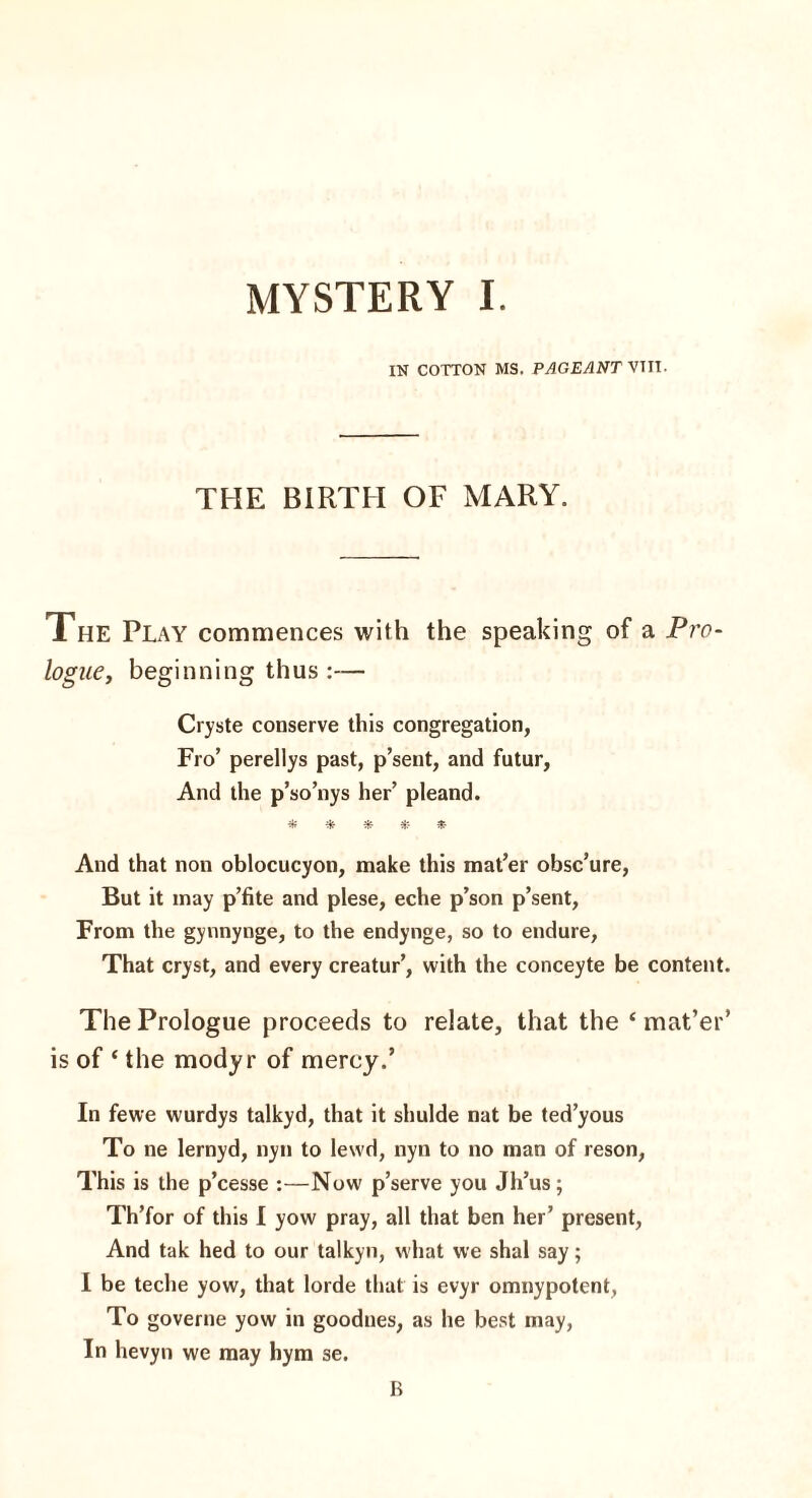 MYSTERY I. IN COTTON MS. PAGEANT VTII. THE BIRTH OF MARY. The Play commences with the speaking of a Pro¬ logue, beginning thus :— Cryste conserve this congregation, Fro’ perellys past, p’sent, and futur, And the p’so’nys her’ pleand. * * * *- $ And that non oblocucyon, make this mat’er obsc’ure, But it may p’fite and plese, eche p’son p’sent, From the gynnynge, to the endynge, so to endure, That cryst, and every creatur’, with the conceyte be content. The Prologue proceeds to relate, that the ‘ mat’er’ is of ‘ the modyr of mercy.’ In fewe wurdys talkyd, that it shulde nat be ted’yous To ne lernyd, nyn to lewd, nyn to no man of reson, This is the p’cesse :—Now p’serve you Jli’us; Th’for of this I yow pray, all that ben her’ present, And tak hed to our talkyn, what we shal say; I be teche yow, that lorde that is evyr omnypotent, To governe yow in goodnes, as he best may, In hevyn we may hym se. B