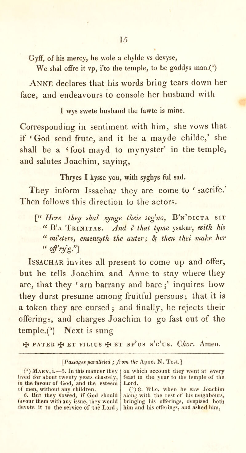 Gyff, of his mercy, he wole a chylde vs devyse, We shal offre it vp, i’to the temple, to be goddys man.(a) Anne declares that his words bring tears down her face, and endeav ours to console her husband with I wys swete husband the fawte is mine. Corresponding in sentiment with him, she vows that if f God send frute, and it be a mayde childe,’ she shall be a foot mayd to mynyster’ in the temple, and salutes Joachim, saying, Thryes I kysse you, with syghys ful sad. They inform Issachar they are come to ‘ sacrife.’ Then follows this direction to the actors. [“ Here they shal synge theis seg’no, B’n’dicta sit “ B’a Trinitas. And i’ that tyme ysakar, with his “ mi’sters, ensensyth the auter; fy then thei make her “ °ffry’g”J Issachar invites all present to come up and offer, but he tells Joachim and Anne to stay where they are, that they ‘ arn barrany and bare;’ inquires how they durst presume among fruitful persons; that it is a token they are cursed ; and finally, he rejects their offerings, and charges Joachim to go fast out of the temple.(b) Next is sung pater et pilius ►£< et sp’us s’c’us. Char. Amen. [ Passages paralleled ; ft (a) Mary, i.—5. In this manner they lived for about twenty years chastely, in the favour of God, and the esteem of men, without any children, 6. But they vowed, if God should favour them with any issue, they would devote it to the service of the Lord; om llie Apoc. N. Test.] on which account they went at every feast in the year to the temple of the Lord. (b) 8. Who, when he saw Joachim along with the rest of his neighbours, bringing bis offerings, despised both him and his offerings, and asked him,