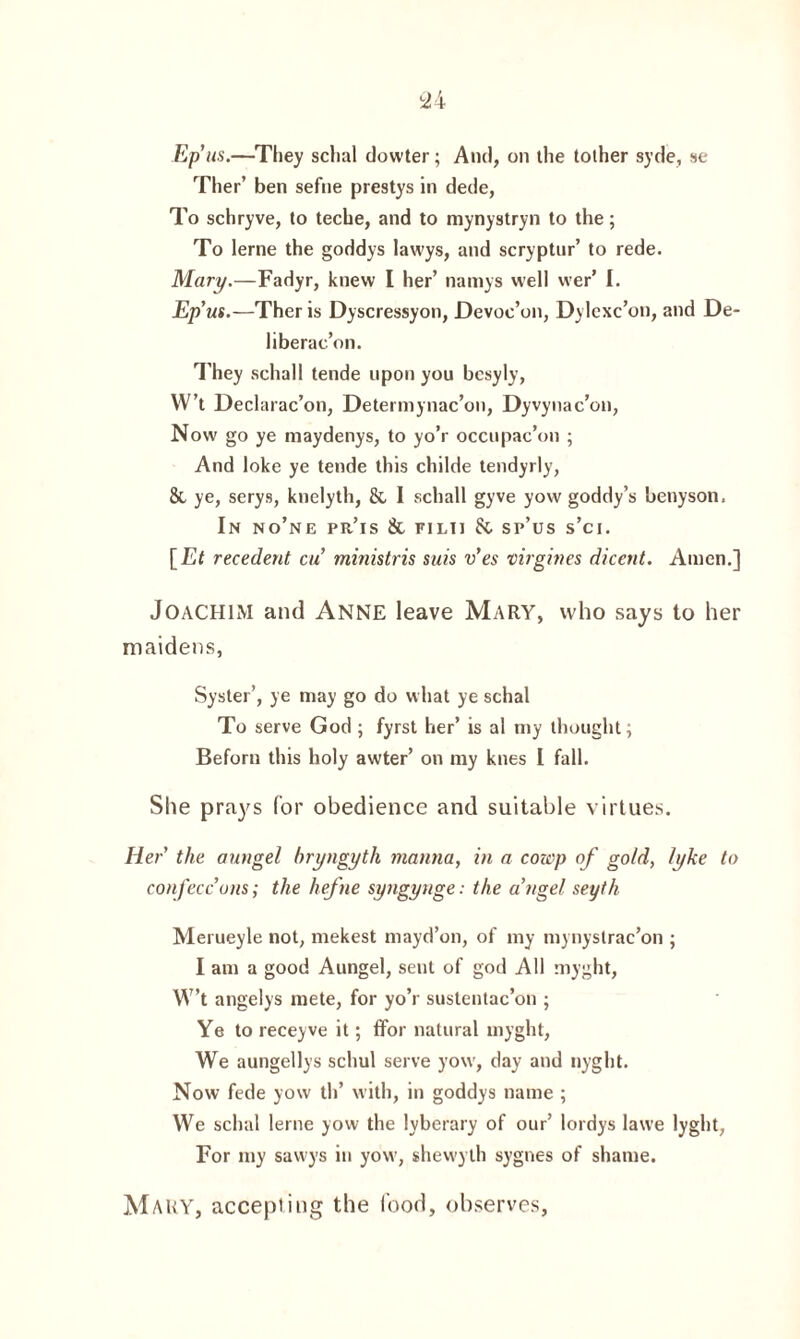 Ep us.—They sclial dowter; And, on the tother syde, se Ther’ ben sefne prestys in dede, To schryve, to teche, and to mynystryn to the; To lerne the goddys lawys, and scryptur’ to rede. Mary.—Fadyr, knew I her’ namys well vver’ I. Ep’us.—Ther is Dyscressyon, Devoc’on, Dylcxc’on, and De¬ liberation. They schall tende upon you bcsyly, W’t Declarac’on, Deterinynac’on, Dyvynac’on, Now go ye maydenys, to yo’r occupac’on ; And loke ye tende this childe tendyrly, 8t ye, serys, knelyth, & 1 schall gyve yow goddy’s benyson. In no’ne pr’is & filii 8c sp’us s’ci. [Et recedent cu ministris suis v’es virgives dicent. Amen.] Joachim and Anne leave Mary, who says to her maidens, Syster’, ye may go do what ye schal To serve God ; fyrst her’ is al my thought; Beforn this holy awter’ on my knes I fall. She prays for obedience and suitable virtues. Her the aungel bryngytli manna, in a cowp of gold, tyke to confeccons; the hefne syngynge: the a’ngel seyth Merueyle not, mekest mayd’on, of my mynystrac’on ; I am a good Aungel, sent of god All myght, W’t angelys mete, for yo’r suslentac’on ; Ye to receyve it; ffor natural myght, We aungellys schul serve yow, day and nyght. Now fede yow th’ with, in goddys name ; We schal lerne yow the lyberary of our’ lordys lawe lyght, For my sawys in yow, shewyth sygnes of shame. Mary, accepting the food, observes,