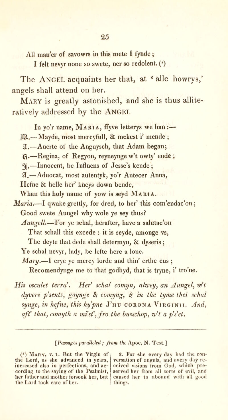 All man’er of savowrs in this mete I fynde; I felt nevyr none so swete, ner so redolent. (a) The Angel acquaints her that, at ‘ alle howrys,’ angels shall attend on her. Mary is greatly astonished, and she is thus allite- ratively addressed by the ANGEL In yo’r name, Maria, ffyve letterys we han :— JEt.—Mayde, most mercy full, 8c mekest i’ mende ; 3.—Auerte of the Anguysch, that Adam began; —Regina, of Regyon, reyneynge w’t ow'ty’ ende ; 3J.—Innocent, be Influens of Jesse’s kende; 2L.—Aduocat, most autentyk, yo’r Antecer Anna, Hefne 8c helle her’ kneys down bende, Whan this holy name of yow is seyd Maria. Maria.—I qwake grettly, for dred, to her’ this com’endac’on; Good swete Aungel why wole ye sey thus? Aungell.—For ye schal, herafter, have a salutac’on That schall this excede : it is seyde, amonge vs, The deyte that dede shall determyn, Sc dyseris ; Ye schal nevyr, lady, be lefte here a lone. Mary.—I crye ye mercy lorde and thin’ erthe cus ; Recomendynge me to that godhyd, that is tryne, i’ tro’ne. His osculet terra'. Her schal comyn, alwey, an Aungel, w’t dyvers p’sents, goynge Sf comyng, &; in the tyme thei schal synge, in hefne, this hy'pne J’hu corona Virginii. And, aft' that, comyth a mist', fro the husschop, w't a p’s'et. [Passages paralleled; from the Apoc. N. Test.] (*) Mary, v. 1. But the Virgin of the Lord, as she advanced in years, increased also in perfections, and ac¬ cording to the saying of the Psalmist, her father and mother forsook her, but the Lord took care of her. 2. For she every day had the con¬ versation of angels, and every day re¬ ceived visions from God, which pre¬ served her from all sorts of evil, and caused her to abound with all good things.