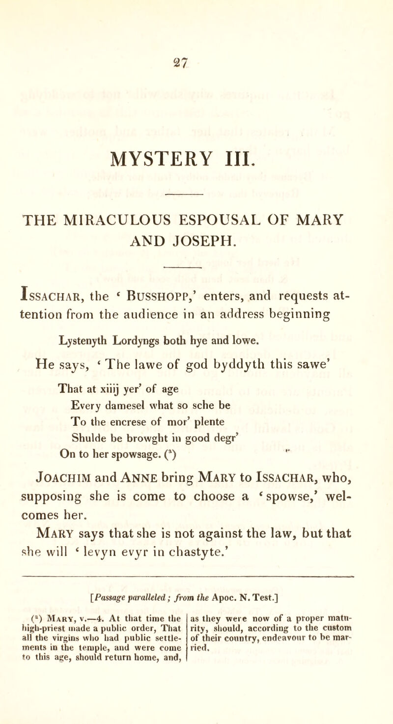 2 7 MYSTERY III. THE MIRACULOUS ESPOUSAL OF MARY AND JOSEPH. Issachar, the ‘ Busshopp,’ enters, and requests at¬ tention from the audience in an address beginning Lystenyth Lordyngs both hye and lowe. He says, ‘ The lawe of god byddyth this sawe’ That at xiiij yer’ of age Every damesel what so sche be To the encrese of mor’ plente Shulde be browght in good degr’ On to her spowsage. (*) Joachim and Anne bring Mary to Issachar, who, supposing she is come to choose a ‘ spowse,’ wel¬ comes her. Mary says that she is not against the law, but that she will ‘ levyn evyr in chastyte.’ [Passage paralleled; from the Apoc. N. Test.] (a) Mary, v.—4. At that time the high-priest made a public order, That all the virgins who had public settle¬ ments in the temple, and were come to this age, should return home, and, as they were now of a proper matu¬ rity, should, according to the custom of their country, endeavour to be mar¬ ried.