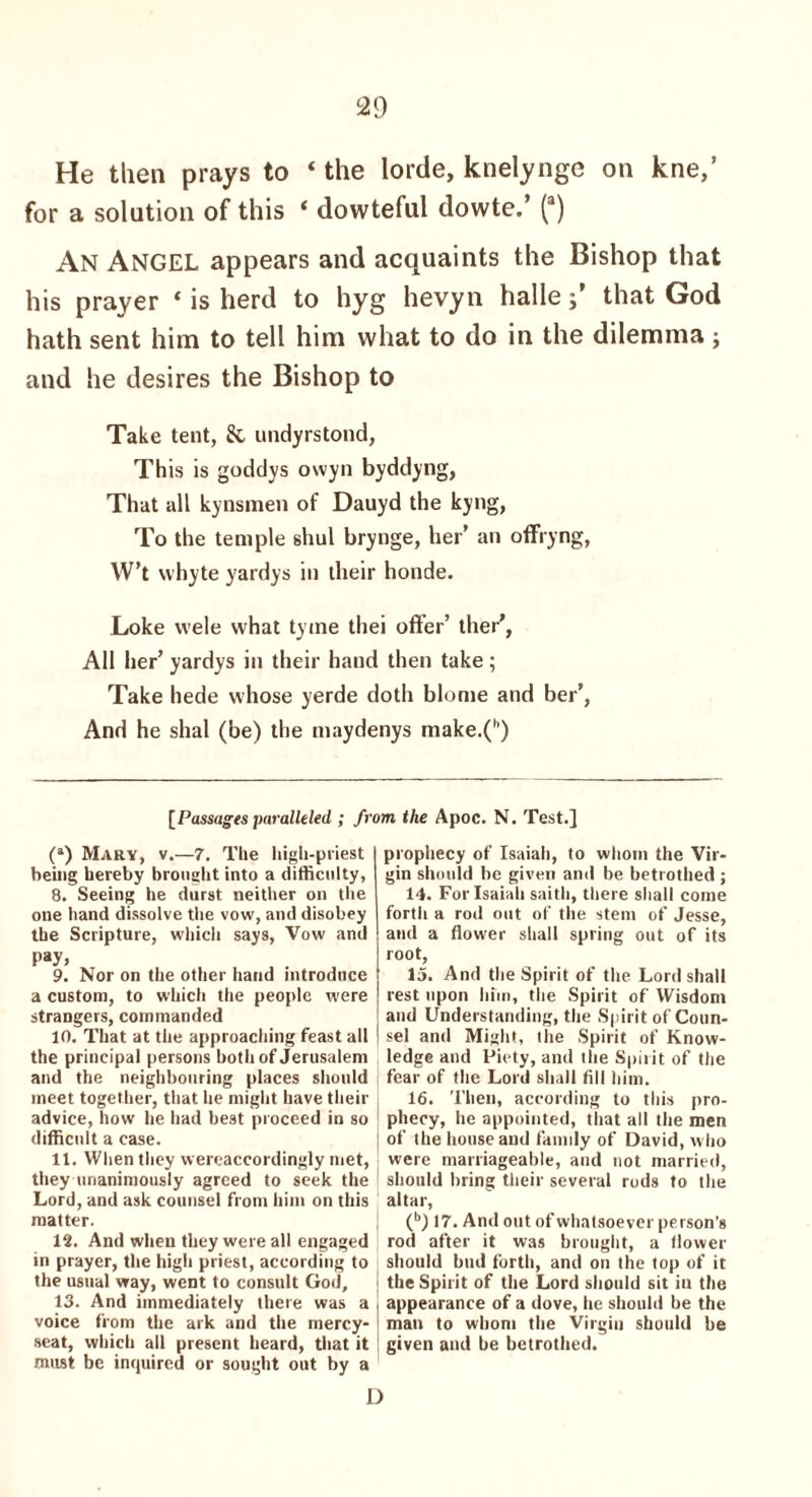 He then prays to ‘ the lorde, knelynge on kne,’ for a solution of this ‘ dowteful dowte.’ (a) An Angel appears and acquaints the Bishop that his prayer * is herd to hyg hevyn hallethat God hath sent him to tell him what to do in the dilemma; and he desires the Bishop to Take tent, & undyrstond, This is goddys owyn byddyng, That all kynsmen of Dauyd the kyng, To the temple shul brynge, her’ an offryng, W’t vvhyte yardys in their honde. Loke vvele what tyme thei offer’ ther’, All her’ yardys in their hand then take; Take hede whose yerde doth blome and ber’, And he shal (be) the maydenys make.(h) [Passages paralleled ; from the Apoc. N. Test.] (a) Mary, v.—7. The high-priest being hereby brought into a difficulty, 8. Seeing he durst neither on the one hand dissolve the vow, and disobey the Scripture, which says, Vow and pay. 9. Nor on the other hand introduce a custom, to which the people were strangers, commanded 10. That at the approaching feast all the principal persons both of Jerusalem and the neighbouring places should meet together, that he might have their advice, how he had best proceed in so difficult a case. 11. When they wereaccordingly met, they unanimously agreed to seek the Lord, and ask counsel from him on this matter. 12. And when they were all engaged in prayer, the high priest, according to the usual way, went to consult God, 13. And immediately there was a voice from the ark and the mercy- seat, which all present heard, that it must be inquired or sought out by a D prophecy of Isaiah, to whom the Vir¬ gin should be given and be betrothed ; 14. For Isaiah saith, there shall come forth a rod out of the stem of Jesse, and a flower shall spring out of its root, 15. And the Spirit of the Lord shall rest upon him, the Spirit of Wisdom and Understanding, the Spirit of Coun- | sel and Might, the Spirit of Know- j ledge and Piety, and the Spirit of the fear of the Lord shall fill him. 16. Then, according to this pro¬ phecy, he appointed, that all the men j of the house and family of David, who | were marriageable, and not married, ! should bring their several rods to the altar, (b) 17. And out of whatsoever person’s rod after it was brought, a flower should bud forth, and on the top of it the Spirit of the Lord should sit in the appearance of a dove, he should be the man to whom the Virgin should be given and be betrothed.