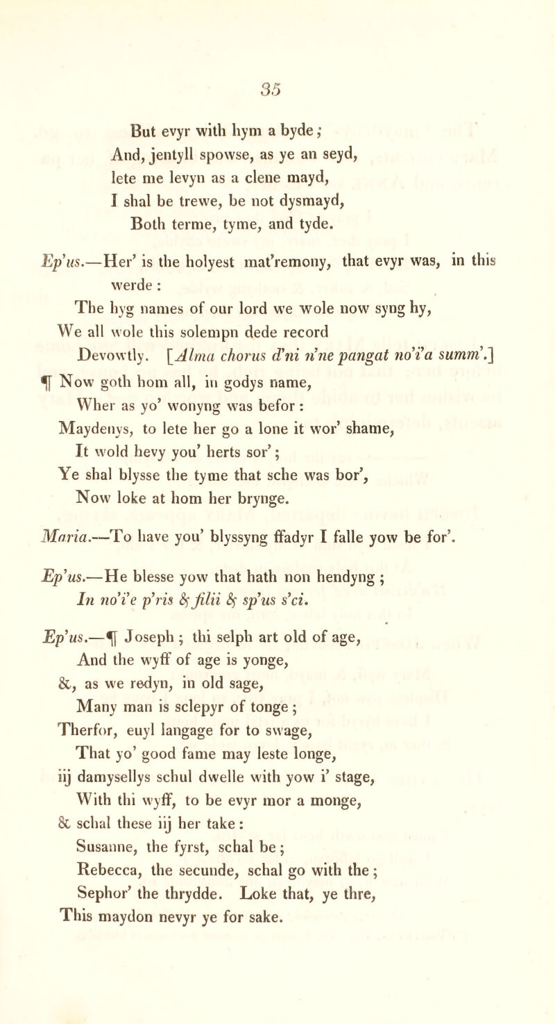 But evyr with hym a byde; And, jentyll spowse, as ye an seyd, lete me levyn as a clene mayd, I shal be trewe, be not dysmayd, Both terme, tyrne, and tyde. Ep'us.—Her’ is the holyest mat’remony, that evyr was, in this werde: The hyg names of our lord we wole now syng hy, We all wole this solempn dede record Devowtly. [Alma chorus d'ni n'ne pangat no’i'a summ'J] ^ Now goth horn all, in godys name, Wher as yo’ wonyng was befor: Maydenys, to lete her go a lone it wor’ shame, It wold hevy you’ herts sor’; Ye shal blysse the tyme that sche was bor’. Now loke at horn her brynge. Mnria.—To have you’ blyssyng ffadyr I falle yow be for’. Ep'us.—He blesse yow that hath non hendyng ; In no’i'e p't is fyjilii fy sp'us s’ci. Ep'us.—•[} Joseph ; thi selph art old of age, And the wyff of age is yonge, &, as we redyn, in old sage, Many man is sclepyr of tonge ; Therfor, euyl langage for to swage, That yo’ good fame may leste longe, iij damysellys schul dwelle with yow i’ stage, With thi wyff, to be evyr mor a monge, & schal these iij her take: Susanne, the fyrst, schal be ; Rebecca, the secunde, schal go with the; Sephor’ the thrydde. Loke that, ye thre, This maydon nevyr ye for sake.