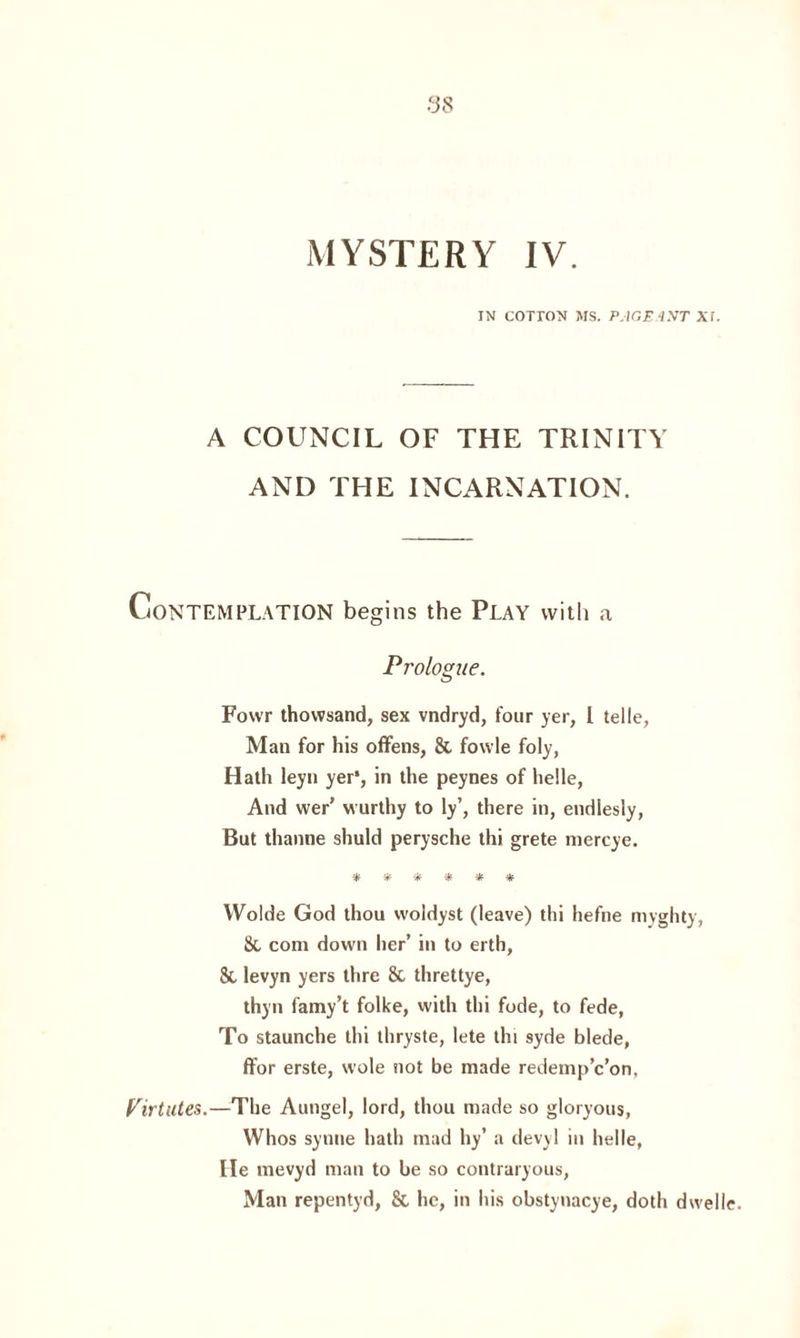 IN COTTON MS. PACE4NT Xf. A COUNCIL OF THE TRINITY AND THE INCARNATION. Contemplation begins the Play with a Prologue. Fowr thovvsand, sex vndryd, four yer, l telle, Man for his offens, & fowle foly, Hath leyn yer*, in the peynes of helle, And wer’ wurthy to ly’, there in, endiesly, But thanne shuld perysche thi grete mercye. ■ajf ijf ijf 3|f ijf Wolde God thou vvoldyst (leave) thi hefne myghty, Sc com down her’ in to erth, 8c levyn yers thre 8c threttye, thyn famy’t folke, with thi fode, to fede, To staunche thi thryste, lete tin syde blede, ffor erste, wole not be made redemp’c’on. Virtutes.—The Aungel, lord, thou made so gloryous, Whos synne hath mad hy’ a devyl in helle, lie mevyd man to be so contraryous, Man repentyd, & he, in his obstynacye, doth dwelle.