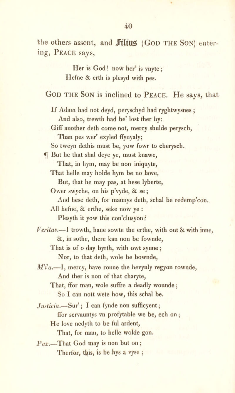 the others assent, and JTtltUS (God THE Son) enter¬ ing, Peace says, Her is God ! now her’ is vnyte; Hefne & erth is plesyd with pes. Gou THE Son is inclined to PEACE. He says, that If Adarn had not deyd, peryschyd had ryghtwysnes ; And also, trewth had be’ lost ther by: Giff another deth come not, mercy shulde perysch, Than pes wer’ exyled ffynyaly; So tvveyn dethis must be, yow fowr to cherysch. tf But he that shal deye ye, must knawe, That, in liym, may be non iniquyte, That helle may holde hym be no lawe, But, that he may pas, at hese lyberte, Ower swyclie, on his p’vyde, & se; And hese deth, for mannys deth, schal be redemp’con. All hefne, & erthe, seke now ye : Plesyth it yow this con’clusyou ? Veritas.—I trowth, hane sowte the erthe, with out Sc with inne, Sc, in sothe, there kan non be fownde, That is of o day byrth, with owt synne; Nor, to that deth, wole be bownde, M’i'a.—1, mercy, have ronne the hevyuly regyon rownde, And ther is non of that charyte, That, ffor man, wole suffre a deadly wounde; So I can nott vvete how, this schal be. Justicia.—Sur’; I can fynde non sufficyent; ffor servauntys vn profytable we be, ech on; He love nedyth to be ful ardent, That, for man, to helle wolde gon. Pax.—That God may is non but on; Therfor, this, is be hys a vyse ;