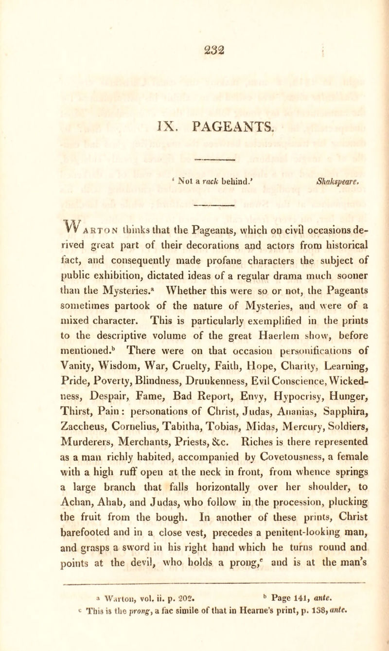 IX. PAGEANTS. ‘ Not a rac/c behind.’ Shakipeare. vv arton thinks that the Pageants, which on civil occasions de¬ rived great part of their decorations and actors from historical fact, and consequently made profane characters the subject of public exhibition, dictated ideas of a regular drama much sooner than the Mysteries.1 Whether this were so or not, the Pageants sometimes partook of the nature of Mysteries, and were of a mixed character. This is particularly exemplified in the prints to the descriptive volume of the great Haerlem show, before mentioned.11 There were on that occasion personifications of Vanity, Wisdom, War, Cruelty, Faith, Hope, Charity, Learning, Pride, Poverty, Blindness, Drunkenness, Evil Conscience, Wicked¬ ness, Despair, Fame, Bad Report, Envy, Hypocrisy, Hunger, Thirst, Pain: personations of Christ, Judas, Ananias, Sapphira, Zaccheus, Cornelius, Tabitha, Tobias, Midas, Mercury, Soldiers, Murderers, Merchants, Priests, &c. Riches is there represented as a man richly habited, accompanied by Covetousness, a female with a high ruff open at the neck in front, from whence springs a large branch that falls horizontally over her shoulder, to Achan, Ahab, and Judas, who follow in the procession, plucking the fruit from the bough. In another of these prints, Christ barefooted and in a close vest, precedes a penitent-looking man, and grasps a sword in his right hand which he turns round and points at the devil, who holds a prong,6 and is at the man’s a Wal ton, vol. ii. p. 202. b Page 141, ante. c This is the prong, a fac simile of that in Hearne’s print, p. 138, ante.