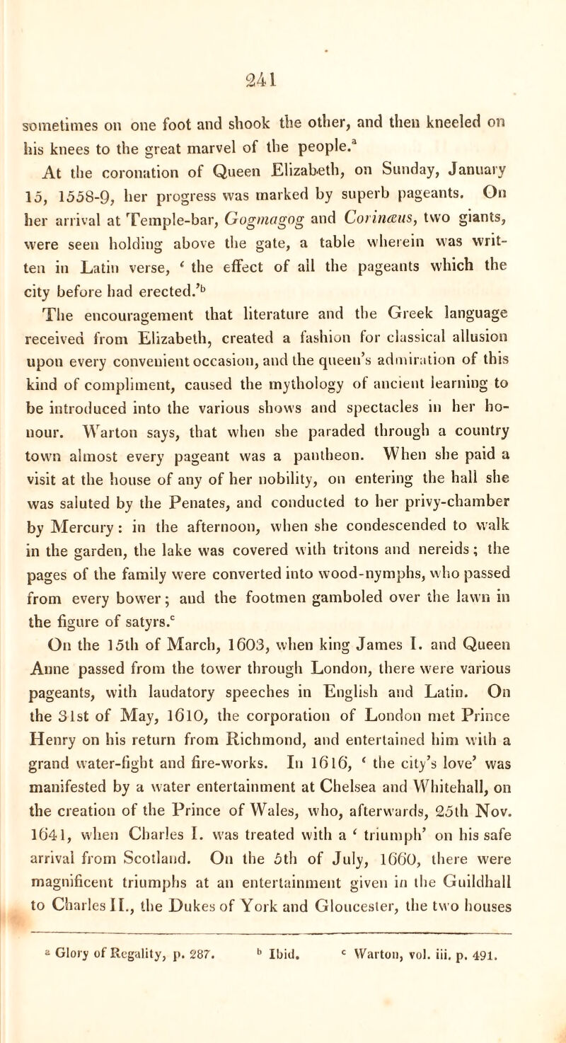 sometimes on one foot and shook the other, and then kneeled on his knees to the great marvel of the people.'1 At the coronation of Queen Elizabeth, on Sunday, January 15, 1558-9, her progress was marked by superb pageants. On her arrival at Temple-bar, Gugmagog and Corinteus, two giants, were seen holding above the gate, a table wherein was writ¬ ten in Latin verse, ‘ the effect of all the pageants which the city before had erected.’b The encouragement that literature and the Greek language received from Elizabeth, created a fashion for classical allusion upon every convenient occasion, and the queen’s admiration of this kind of compliment, caused the mythology of ancient learning to be introduced into the various shows and spectacles in her ho¬ nour. Warton says, that when she paraded through a country town almost every pageant was a pantheon. When she paid a visit at the house of any of her nobility, on entering the hall she was saluted by the Penates, and conducted to her privy-chamber by Mercury : in the afternoon, when she condescended to walk in the garden, the lake was covered with tritons and nereids; the pages of the family were converted into wood-nymphs, who passed from every bower; and the footmen gamboled over the lawn in the figure of satyrs.0 On the 15th of March, 1603, when king James I. and Queen Anne passed from the tower through London, there were various pageants, with laudatory speeches in English and Latin. On the 31st of May, 1610, the corporation of London met Prince Henry on his return from Richmond, and entertained him with a grand water-fight and fire-w'orks. In I6l6, ‘ the city’s love’ was manifested by a water entertainment at Chelsea and Whitehall, on the creation of the Prince of Wales, who, afterwards, 25th Nov. 1641, when Charles I. was treated with a ‘ triumph’ on his safe arrival from Scotland. On the 5th of July, 1660, there were magnificent triumphs at an entertainment given in the Guildhall to Charles II., the Dukes of York and Gloucester, the two houses 2 Glory of Regality, p. 287 b Ibid. c Warton, vol. iii, p. 491.