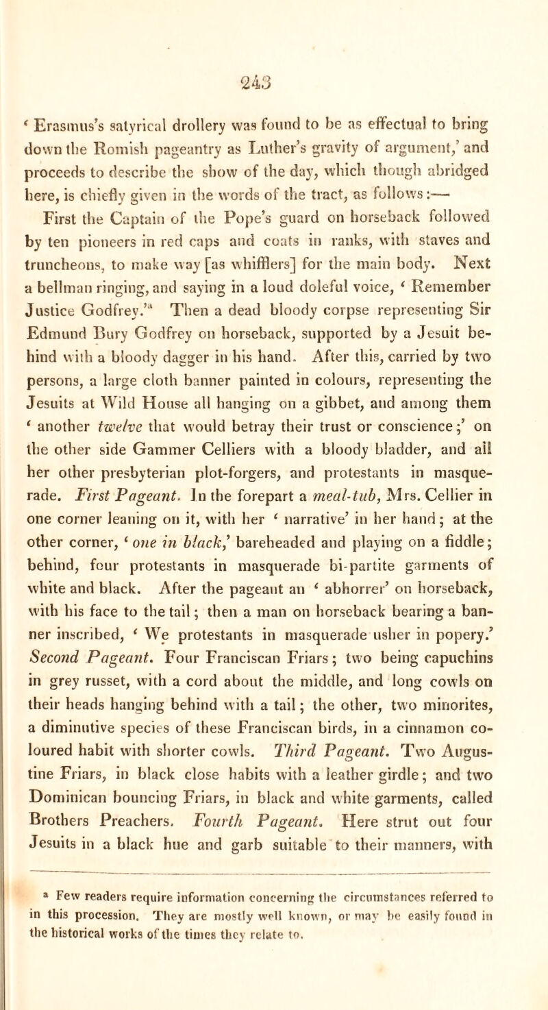 * Erasmus’s satvrical drollery was found to be as effectual to bring down the Romish pageantry as Luther’s gravity of argument,’and proceeds to describe the show of the da)’, which though abridged here, is chiefly given in the words of the tract, as follows:— First the Captain of the Pope’s guard on horseback followed by ten pioneers in red caps and coats in ranks, with staves and truncheons, to make way [as whifflers] for the main body. Next a bellman ringing, and saying in a loud doleful voice, ‘ Remember Justice Godfrey.’* Then a dead bloody corpse representing Sir Edmund Bury Godfrey on horseback, supported by a Jesuit be¬ hind with a bloody dagger in his hand. After this, carried by two persons, a large cloth banner painted in colours, representing the Jesuits at Wild House all hanging on a gibbet, and among them ‘ another twelve that would betray their trust or conscienceon the other side Gammer Celliers with a bloody bladder, and all her other presbyterian plot-forgers, and protestants in masque¬ rade. First Pageant. In the forepart a meal-tub, Mrs. Cellier in one corner leaning on it, with her 1 narrative’ in her hand; at the other corner, ‘ one in black? bareheaded and playing on a fiddle; behind, four protestants in masquerade bi partite garments of white and black. After the pageant an 1 abhorrer’ on horseback, with his face to the tail; then a man on horseback bearing a ban¬ ner inscribed, ‘ We protestants in masquerade usher in popery.’ Second Pageant. Four Franciscan Friars; two being capuchins in grey russet, with a cord about the middle, and long cowls on their heads hanging behind with a tail; the other, two minorites, a diminutive species of these Franciscan birds, in a cinnamon co¬ loured habit with shorter cowls. Third Pageant. Two Augus¬ tine Friars, in black close habits with a leather girdle; and two Dominican bouncing Friars, in black and white garments, called Brothers Preachers. Fourth Pageant. Here strut out four Jesuits in a black hue and garb suitable to their manners, with a Few readers require information concerning tlie circumstances referred to in this procession. They are mostly well known, or may be easily found in the historical works of the times they relate to.