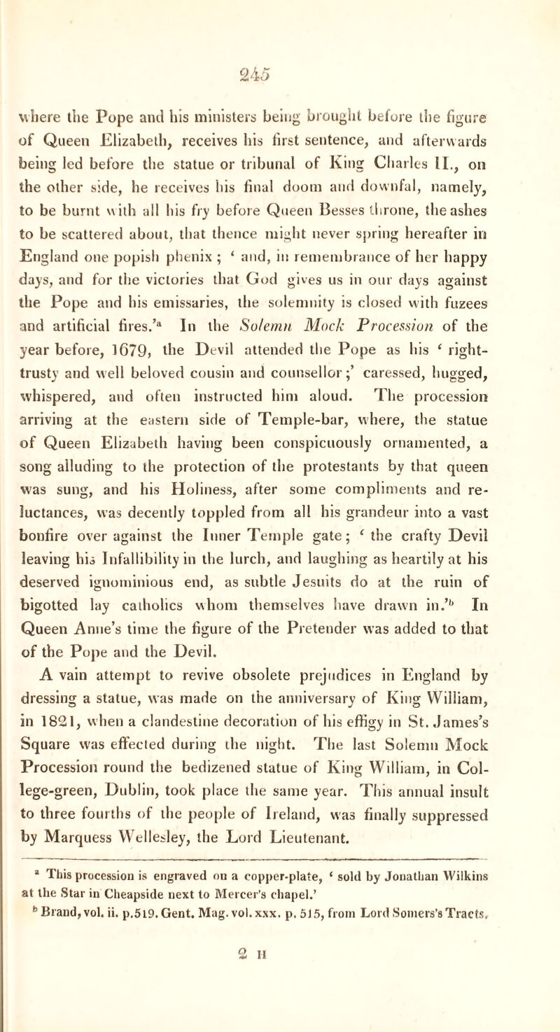 C2A5 where the Pope and his ministers being brought before the figure of Queen Elizabeth, receives his first sentence, and afterwards being led before the statue or tribunal of King Charles II., on the other side, he receives his final doom and downfal, namely, to be burnt with all his fry before Queen Besses throne, the ashes to be scattered about, that thence might never spring hereafter in England one popish phenix ; ‘ and, in remembrance of her happy days, and for the victories that God gives us in our days against the Pope and his emissaries, the solemnity is closed with fuzees and artificial fires.’a In the Solemn Mode Procession of the year before, 1679, the Devil attended the Pope as his ‘ right- trusty and well beloved cousin and counsellor;’ caressed, hugged, whispered, and often instructed him aloud. The procession arriving at the eastern side of Temple-bar, where, the statue of Queen Elizabeth having been conspicuously ornamented, a song alluding to the protection of the protestants by that queen was sung, and his Holiness, after some compliments and re¬ luctances, was decently toppled from all his grandeur into a vast bonfire over against the Inner Temple gate; ‘the crafty Devil leaving his Infallibility in the lurch, and laughing as heartily at his deserved ignominious end, as subtle Jesuits do at the ruin of bigotted lay catholics whom themselves have drawn in.’1 2’ In Queen Anne’s time the figure of the Pretender was added to that of the Pope and the Devil. A vain attempt to revive obsolete prejudices in England by dressing a statue, was made on the anniversary of King William, in 1821, when a clandestine decoration of his effigy in St. James’s Square was effected during the night. The last Solemn Mock Procession round the bedizened statue of King William, in Col¬ lege-green, Dublin, took place the same year. This annual insult to three fourths of the people of Ireland, was finally suppressed by Marquess Wellesley, the Lord Lieutenant. 1 This procession is engraved on a copper-plate, ‘ sold by Jonathan Wilkins at the Star in Cheapside next to Mercer’s chapel.’ b Brand, vol. ii. p.5l9. Gent. Mag. vol. xsx. p. 5)5, from Lord Somers’s Tracts. 2 11