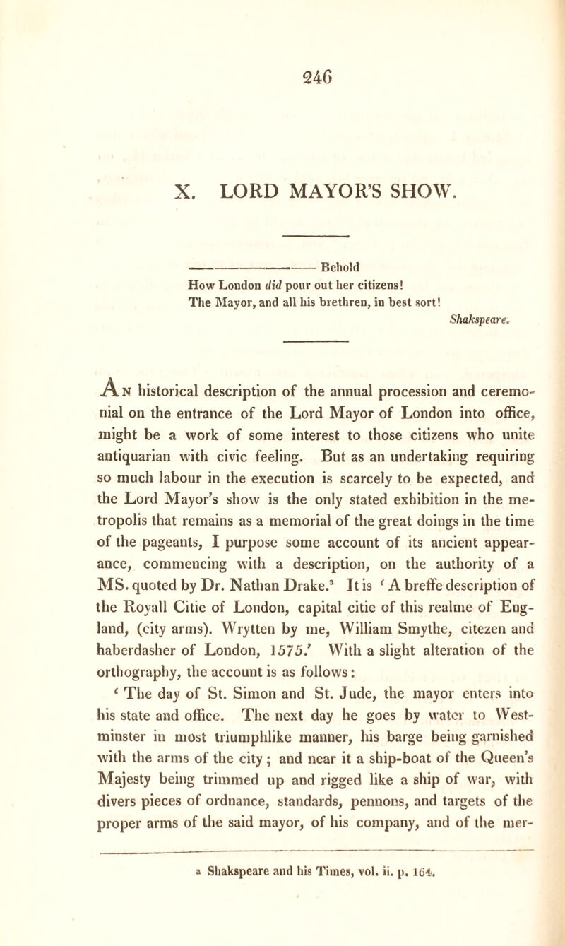 X. LORD MAYOR’S SHOW. -Behold How London did pour out her citizens! The Mayor, and all his brethren, in best sort! Shakapeare. An historical description of the annual procession and ceremo¬ nial on the entrance of the Lord Mayor of London into office, might be a work of some interest to those citizens who unite antiquarian with civic feeling. But as an undertaking requiring so much labour in the execution is scarcely to be expected, and the Lord Mayor’s show is the only stated exhibition in the me¬ tropolis that remains as a memorial of the great doings in the time of the pageants, I purpose some account of its ancient appear¬ ance, commencing with a description, on the authority of a MS. quoted by Dr. Nathan Drake.3 It is 4 A breffe description of the Royall Citie of London, capital citie of this realme of Eng¬ land, (city arms). Wrytten by me, William Smythe, citezen and haberdasher of London, 1575/ With a slight alteration of the orthography, the account is as follows: 4 The day of St. Simon and St. Jude, the mayor enters into his state and office. The next day he goes by water to West¬ minster in most triumphlike manner, his barge being garnished with the arms of the city; and near it a ship-boat of the Queen’s Majesty being trimmed up and rigged like a ship of war, with divers pieces of ordnance, standards, pennons, and targets of the proper arms of the said mayor, of his company, and of the mer- a Shakspcare aud his Times, vol. ii. p. 164.