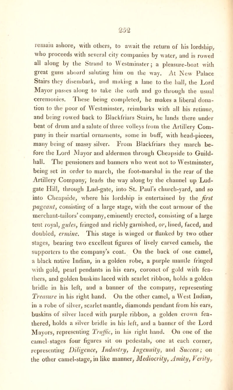 remain ashore, with others, to await the return of his lordship, who proceeds with several city companies by water, and is rowed all along by the Strand to Westminster; a pleasure-boat with great guns aboard saluting him on the way. At New Palace Stairs they disembark, and making a lane to the hall, the Lord Mayor passes along to take the oath and go through the usual ceremonies. These being completed, he makes a liberal dona¬ tion to the poor of Westminster, reimbarks with all his retinue, and being rowed back to Blackfriars Stairs, he lands there under beat of drum and a salute of three volleys from the Artillery Com¬ pany in their martial ornaments, some in buff, with head-pieces, many being of massy silver. From Blackfriars they march be¬ fore the Lord Mayor and aldermen through Cheapside to Guild¬ hall. The pensioners and banners who went not to Westminster, being set in order to march, the foot-marshal in the rear of the Artillery Company, leads the w'ay along by the channel up Lud- gate Hill, through Lud-gate, into St. Paul’s church-yard, and so into Cheapside, where his lordship is entertained by the first \pageant, consisting of a large stage, with the coat armour of the merchant-tailors’company, eminently erected, consisting of a large tent royal, gules, fringed and richly garnished, or, lined, faced, and doubled, ermine. This stage is winged or Hanked by two other stages, bearing two excellent figures of lively carved camels, the supporters to the company’s coat. On the back of one camel, a black native Indian, in a golden robe, a purple mantle fringed with gold, pearl pendants in his ears, coronet of gold with fea¬ thers, and golden buskins laced with scarlet ribbon, holds a golden bridle in his left, and a banner of the company, representing Treasure in his right hand. On the other camel, a West Indian, in a robe of silver, scarlet mantle, diamonds pendant from his ears, buskins of silver laced with purple ribbon, a golden crown fea¬ thered, holds a silver bridle in his left, and a banner of the Lord Mayors, representing Trufijic, in his right hand. On one of the camel-stages four figures sit on pedestals, one at each corner, representing Diligence, Industry, Ingenuity, and Success; on the other camel-stage, in like manner, Mediocrity, Amity, Verity,