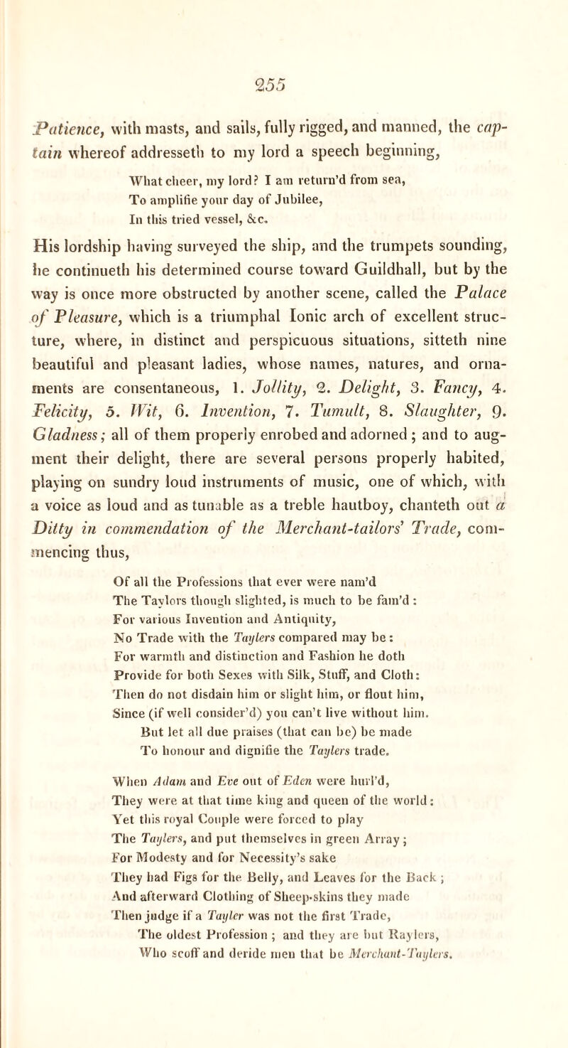 2 55 Patience, with masts, and sails, fully rigged, and manned, the cap¬ tain whereof addressed) to my lord a speech beginning, What cheer, my lord? I am return’d from sea, To amplifie your day of Jubilee, In this tried vessel, &c. His lordship having surveyed the ship, and the trumpets sounding, he continueth his determined course toward Guildhall, but by the way is once more obstructed by another scene, called the Palace of Pleasure, which is a triumphal Ionic arch of excellent struc¬ ture, where, in distinct and perspicuous situations, sitteth nine beautiful and pleasant ladies, whose names, natures, and orna¬ ments are consentaneous, 1. Jollity, 2. Delight, 3. Fancy, 4. Felicity, 5. Wit, 6. Invention, 7. Tumult, 8. Slaughter, 9* Gladness; all of them properly enrobed and adorned ; and to aug¬ ment their delight, there are several persons properly habited, playing on sundry loud instruments of music, one of which, with a voice as loud and as tunable as a treble hautboy, chanteth out a Ditty in commendation of the Merchant-tailors’ Trade, com¬ mencing thus, Of all the Professions that ever were nam’d The Taylors though slighted, is much to be fam’d : For various Invention and Antiquity, No Trade with the Taylers compared may be: For warmth and distinction and Fashion he doth Provide for both Sexes with Silk, Stuff, and Cloth: Then do not disdain him or slight him, or flout him, Since (if well consider’d) you can’t live without him. But let all due praises (that can be) be made To honour and dignifie the Taylers trade. When A dam and Eve out of Eden were hurl’d, They were at that time king and queen of the world: Yet this royal Couple were forced to play The Taylers, and put themselves in green Array; For Modesty and for Necessity’s sake They had Figs for the. Belly, and Leaves for the Back ; And afterward Clothing of Sheep-skins they made Then judge if a Tayler was not the first Trade, The oldest Profession ; and they are but Raylers, Who scoff and deride men that be Merchunt-Tuylers.