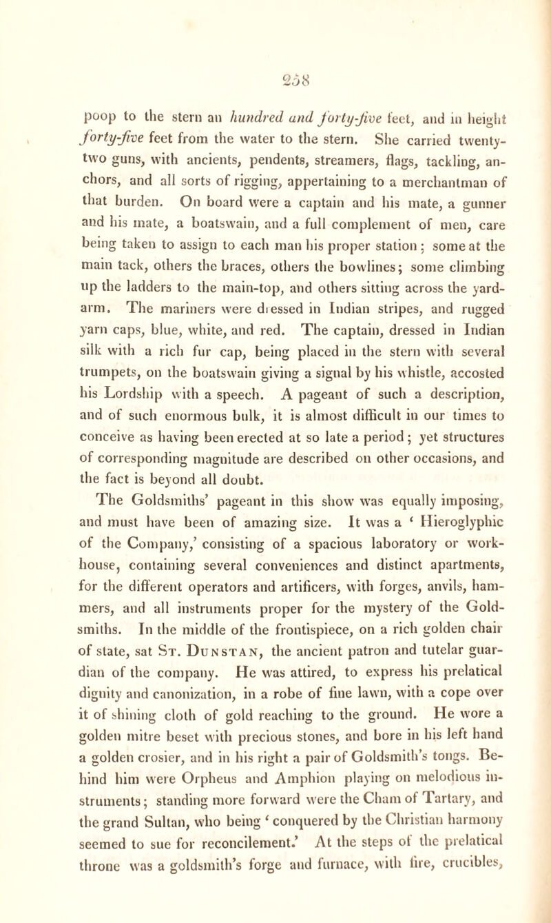 poop to the stern an hundred and forty-jive feet, and in height forty-five feet from the water to the stern. She carried twenty- two guns, with ancients, pendents, streamers, flags, tackling, an¬ chors, and all sorts of rigging, appertaining to a merchantman of that burden. On board were a captain and his mate, a gunner and his mate, a boatswain, and a full complement of men, care being taken to assign to each man his proper station; some at the main tack, others the braces, others the bowlines; some climbing up the ladders to the main-top, and others sitting across the yard¬ arm. The mariners were diessed in Indian stripes, and rugged yarn caps, blue, white, and red. The captain, dressed in Indian silk with a rich fur cap, being placed in the stern with several trumpets, on the boatswain giving a signal by his whistle, accosted his Lordship with a speech. A pageant of such a description, and of such enormous bulk, it is almost difficult in our times to conceive as having been erected at so late a period ; yet structures of corresponding magnitude are described on other occasions, and the fact is beyond all doubt. The Goldsmiths’ pageant in this show was equally imposing, and must have been of amazing size. It was a ‘ Hieroglyphic of the Company,’ consisting of a spacious laboratory or work- house, containing several conveniences and distinct apartments, for the different operators and artificers, with forges, anvils, ham¬ mers, and all instruments proper for the mystery of the Gold¬ smiths. In the middle of the frontispiece, on a rich golden chair of slate, sat St. Dunstan, the ancient patron and tutelar guar¬ dian of the company. He was attired, to express his prelatical dignity and canonization, in a robe of fine lawn, with a cope over it of shining cloth of gold reaching to the ground. He wore a golden mitre beset with precious stones, and bore in his left hand a golden crosier, and in his right a pair of Goldsmith’s tongs. Be¬ hind him were Orpheus and Amphion playing on melodious in¬ struments; standing more forward were the Cham of Tartary, and the grand Sultan, who being ‘ conquered by the Christian harmony seemed to sue for reconcilement.’ At the steps ot the prelatical throne was a goldsmith’s forge and furnace, with fire, crucibles,