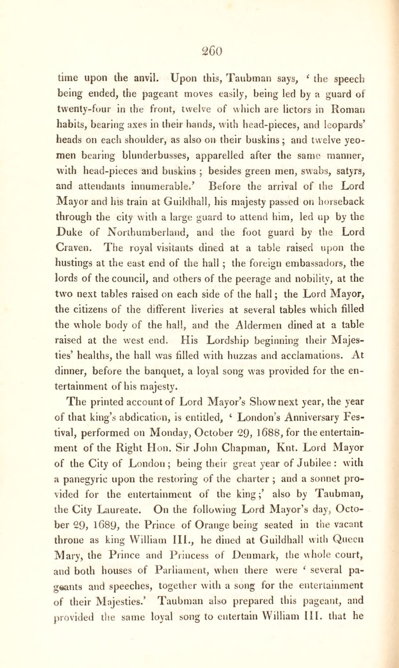 time upon the anvil. Upon this, Taubman says, 1 the speech being ended, the pageant moves easily, being led by a guard of twenty-four in the front, twelve of which are lictors in Roman habits, bearing axes in their hands, with head-pieces, and leopards’ heads on each shoulder, as also on their buskins; and twelve yeo¬ men bearing blunderbusses, apparelled after the same manner, with head-pieces and buskins ; besides green men, swabs, satyrs, and attendants innumerable.’ Before the arrival of the Lord Mayor and his train at Guildhall, his majesty passed on horseback through the city with a large guard to attend him, led up by the Duke of Northumberland, and the foot guard by the Lord Craven. The royal visitants dined at a table raised upon the hustings at the east end of the hall ; the foreign embassadors, the lords of the council, and others of the peerage and nobility, at the two next tables raised on each side of the hall; the Lord Mayor, the citizens of the different liveries at several tables which filled the whole body of the hall, and the Aldermen dined at a table raised at the west end. His Lordship beginning their Majes¬ ties’ healths, the hall was filled with huzzas and acclamations. At dinner, before the banquet, a loyal song was provided for the en¬ tertainment of his majesty. The printed account of Lord Mayor’s Show next year, the year of that king’s abdication, is entitled, ‘ London's Anniversary Fes¬ tival, performed on Monday, October 29, 1688, for the entertain¬ ment of the Right Hon. Sir John Chapman, Knt. Lord Mayor of the City of London; being their great year of Jubilee: with a panegyric upon the restoring of the charter ; and a sonnet pro¬ vided for the entertainment of the king;’ also by Taubman, the City Laureate. On the following Lord Mayor’s day, Octo¬ ber 29, 1689, the Prince of Orange being seated in the vacant throne as king William III., he dined at Guildhall with Queen M ary, the Prince and Princess of Denmark, the whole court, and both houses of Parliament, when there were ‘ several pa¬ geants and speeches, together with a song for the entertainment of their Majesties.’ Taubman also prepared this pageant, and provided the same loyal song to entertain William III. that he