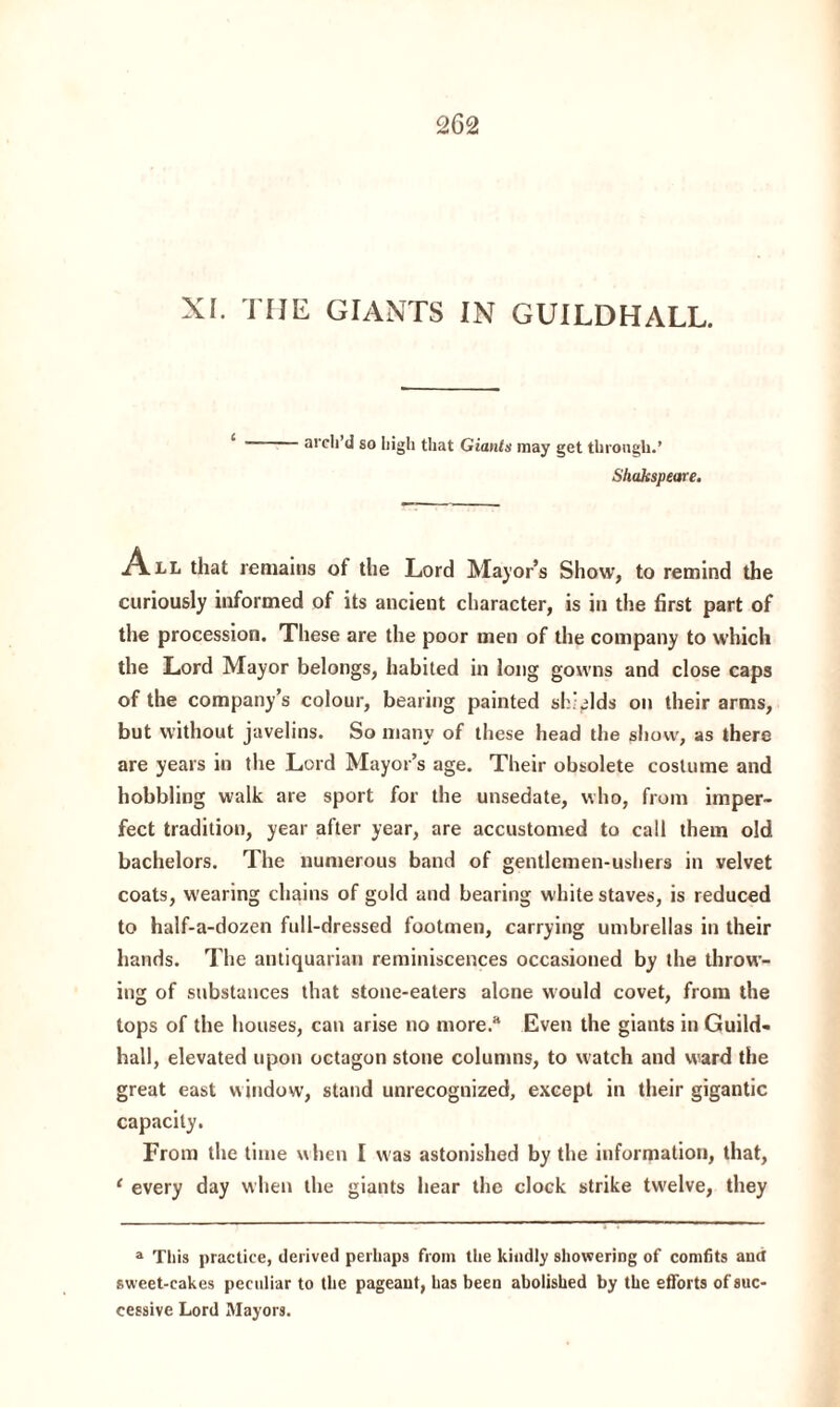 XI. THE GIANTS IN GUILDHALL. arch’d so high that Giants may get through.’ Shakspeare. A ll that remains of the Lord Major’s Show, to remind the curiously informed of its ancient character, is in the first part of the procession. These are the poor men of the company to which the Lord Mayor belongs, habited in long gowns and close caps of the company’s colour, bearing painted shields on their arms, but without javelins. So many of these head the show, as there are years in the Lord Mayor’s age. Their obsolete costume and hobbling walk are sport for the unsedate, who, from imper¬ fect tradition, year after year, are accustomed to call them old bachelors. The numerous band of gentlemen-usliers in velvet coats, wearing chains of gold and bearing white staves, is reduced to half-a-dozen full-dressed footmen, carrying umbrellas in their hands. The antiquarian reminiscences occasioned by the throw¬ ing of substances that stone-eaters alone would covet, from the tops of the houses, can arise no more/* Even the giants in Guild¬ hall, elevated upon octagon stone columns, to watch and ward the great east window, stand unrecognized, except in their gigantic capacity. From the time when I was astonished by the information, that, ‘ every day when the giants hear the clock strike twelve, they a This practice, derived perhaps from the kindly showering of comfits and sweet-cakes peculiar to the pageant, has been abolished by the efforts of suc¬ cessive Lord Mayors.