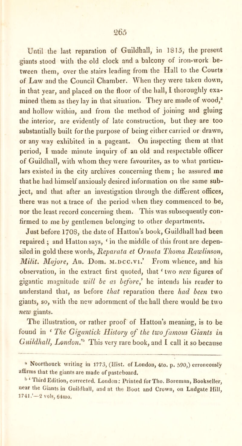 Until the last reparation of Guildhall, in 1815, the present giants stood with the old clock and a balcony of iron-work be¬ tween them, over the stairs leading from the Hall to the Courts of Law and the Council Chamber. When they were taken down, in that year, and placed on the floor of the hall, I thoroughly exa¬ mined them as they lay in that situation. They are made of wood,3 and hollow within, and from the method of joining and gluing the interior, are evidently of late construction, but they are too substantially built for the purpose of being either carried or drawn, or any way exhibited in a pageant. On inspecting them at that period, I made minute inquiry of an old and respectable officer of Guildhall, with whom they were favourites, as to what particu¬ lars existed in the city archives concerning them; he assured me that he had himself anxiously desired information on the same sub¬ ject, and that after an investigation through the different offices, there was not a trace of the period when they commenced to be, nor the least record concerning them. This was subsequently con¬ firmed to me by gentlemen belonging to other departments. Just before 1708, the date of Hatton’s book, Guildhall had been repaired ; and Hatton says, ‘ in the middle of this front are depen- siledin gold these words, Reparata et Ornata Thoma Rawlinson, Mi/it. Mujore, An. Dorn, m.dcc.vi.’ From whence, and his observation, in the extract first quoted, that ‘ two new figures of gigantic magnitude will be as before,’ he intends his reader to understand that, as before that reparation there had been two giants, so, with the new adornment of the hall there would be two new giants. The illustration, or rather proof of Hatton’s meaning, is to be found in ‘ The Giganlich History of the two famous Giants in Guildhall, London.,b This very rare book, and I call it so because a Noorthouek writing in 1773, (Hist, of London, 4to. p. 590,) erroneously affirms that the giants are made of pasteboard. b ‘ Third Edition, corrected. London: Printed forTlio. Boremau, Bookseller, near the Giants in Guildhall, and at the Boot and Crown, on Ludgatc Hill, 1741.’—2 vols, 64ino,