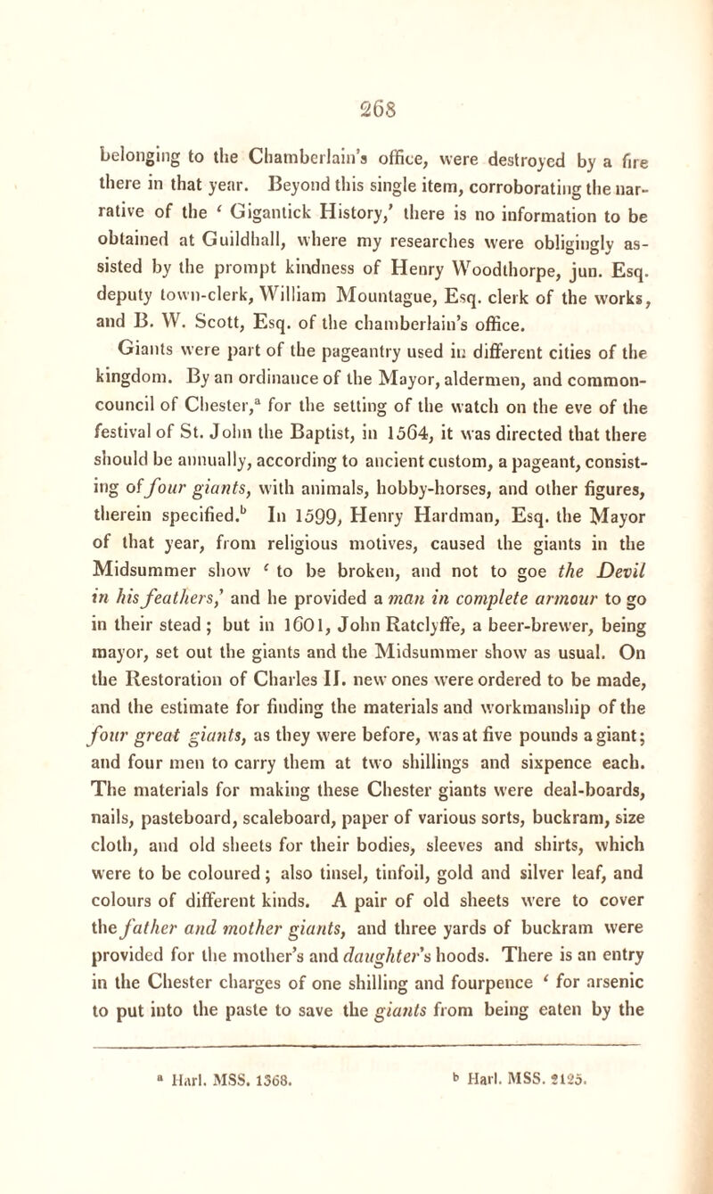 belonging to the Chamberlain’s office, were destroyed by a fire there in that year. Beyond this single item, corroborating the nar¬ rative of the 1 Gigantick History,’ there is no information to be obtained at Guildhall, where my researches were obligingly as¬ sisted by the prompt kindness of Henry Woodthorpe, jun. Esq. deputy town-clerk, William Mounlague, Esq. clerk of the works, and B. W. Scott, Esq. of the chamberlain’s office. Giants were part of the pageantry used in different cities of the kingdom. By an ordinance of the Mayor, aldermen, and common- council of Chester,3 for the setting of the watch on the eve of the festival of St. John the Baptist, in 1564, it was directed that there should be annually, according to ancient custom, a pageant, consist- ing of four giants, with animals, hobby-horses, and other figures, therein specified.1’ In 1599, Henry Hardman, Esq. the Mayor of that year, from religious motives, caused the giants in the Midsummer show 1 to be broken, and not to goe the Devil in his feathers,' and he provided a man in complete armour to go in their stead ; but in 1601, John Ratclyffe, a beer-brewer, being mayor, set out the giants and the Midsummer show as usual. On the Restoration of Charles II. new ones were ordered to be made, and the estimate for finding the materials and workmanship of the four great giants, as they were before, was at five pounds a giant; and four men to carry them at two shillings and sixpence each. The materials for making these Chester giants were deal-boards, nails, pasteboard, scaleboard, paper of various sorts, buckram, size cloth, and old sheets for their bodies, sleeves and shirts, which were to be coloured; also tinsel, tinfoil, gold and silver leaf, and colours of different kinds. A pair of old sheets were to cover the father and mother giants, and three yards of buckram were provided for the mother’s and daughters hoods. There is an entry in the Chester charges of one shilling and fourpence ‘ for arsenic to put into the paste to save the giants from being eaten by the “ Harl. MSS. 1368. b Harl. MSS. 5125.