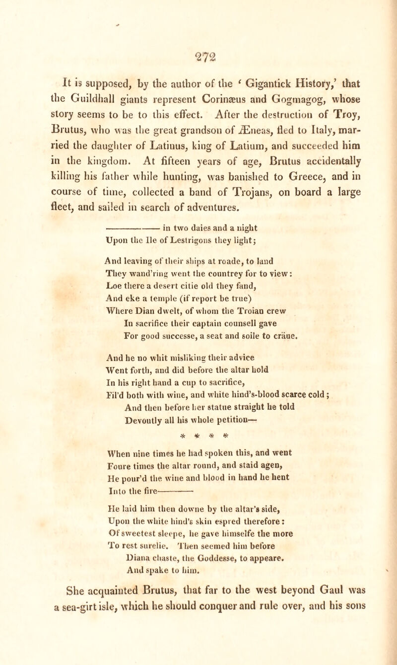 It is supposed, by the author of the 1 Gigantick History,’ that the Guildhall giants represent Corinaeus and Gogmagog, whose story seems to be to this effect. After the destruction of Troy, Brutus, who was the great grandson of iEneas, tied to Italy, mar¬ ried the daughter of Latiuus, king of Latium, and succeeded him in the kingdom. At fifteen years of age, Brutus accidentally killing his father while hunting, was banished to Greece, and in course of time, collected a band of Trojans, on board a large fleet, and sailed in search of adventures. -in two daies and a night Upon the He of Lestrigons they light; And leaving of their ships at roade, to land They wand’ring went the countrey for to view: Loe there a desert cilie old they fand, And eke a temple (if report be true) Where Dian dwelt, of whom the Troian crew In sacrifice their captain counsell gave For good successe, a seat and soile to craue. And he no whit misliking their advice Went forth, and did before the altar hold In his right hand a cup to sacrifice, Fil’d both with wine, and white hind’s-blood scarce cold ; And then before her statue straight he told Devoutly all his whole petition— * * * * When nine times he had spoken this, and went Foure times the altar round, and staid agen, He pour’d the wine and blood in hand he hent Into the fire- He laid him then downe by the altar's side, Upon the white hind’s skin espied therefore: Of sweetest slecpe, he gave himselfe the more To rest surelie. Then seemed him before Diana chaste, the Goddesse, to appeare. And spake to him. She acquainted Brutus, that far to the west beyond Gaul was a sea-girt isle, which he should conquer and rule over, and his sons