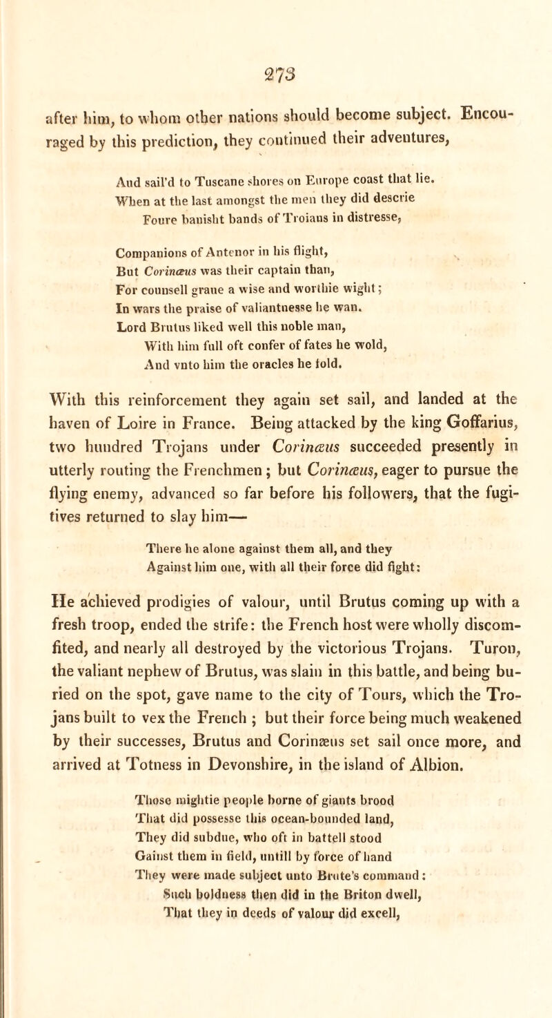 2? 3 after him, to whom other nations should become subject. Encou raged by this prediction, they continued their adventures, And sail'd to Tuscane shores on Europe coast that lie. When at the last amongst the men they did descrie Foure banisht bands of Troians in distresse, Companions of Antenor in his flight. But Corinceus was their captain than, For counsell graue a wise and worthie wight; In wars the praise of valiantnesse lie wan. Lord Brutus liked well this noble man, With him full oft confer of fates he wold, And vnto him the oracles he told. With this reinforcement they again set sail, and landed at the haven of Loire in France. Being attacked by the king Goffarius, two hundred Trojans under Corinceus succeeded presently in utterly routing the Frenchmen ; but Corinceus, eager to pursue the flying enemy, advanced so far before his followers, that the fugi¬ tives returned to slay him— There he alone against them all, and they Against him one, with all their force did fight: lie achieved prodigies of valour, until Brutus coming up with a fresh troop, ended the strife: the French host were wholly discom¬ fited, and nearly all destroyed by the victorious Trojans. Turon, the valiant nephew of Brutus, was slain in this battle, and being bu¬ ried on the spot, gave name to the city of Tours, which the Tro¬ jans built to vex the French ; but their force being much weakened by their successes, Brutus and Corinaeus set sail once more, and arrived at Totness in Devonshire, in the island of Albion. Those mightie people borne of giants brood That did possesse this ocean-bounded land, They did subdue, who oft in battell stood Gainst them in field, untill by force of hand They were made subject unto Brute’s command : Such boldness then did in the Briton dwell, That they in deeds of valour did excell,