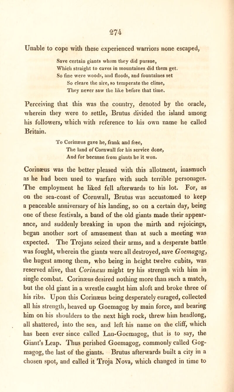 Unable to cope with these experienced warriors none escaped, Save certain giants whom they did pursue, Which straight to caves in mountaines did them get. So fine were woods, and floods, and fountaines set So cleare the aire, so temperate the clime, They never saw the like before that time. Perceiving that this w'as the country, denoted by the oracle, wherein they were to settle, Brutus divided the island among his followers, which with reference to his own name he called Britain. To Corinaeus gave he, frank and free, The land of Cornwall for his serviee done, And for because from giants he it won. Corinaeus was the better pleased with this allotment, inasmuch as he had been used to warfare with such terrible personages. The employment he liked fell afterwards to his lot. For, as on the sea-coast of Cornwall, Brutus w'as accustomed to keep a peaceable anniversary of his landing, so on a certain day, being one of these festivals, a band of the old giants made their appear¬ ance, and suddenly breaking in upon the mirth and rejoicings, began another sort of amusement than at such a meeting was expected. The Trojans seized their arms, and a desperate battle w’as fought, wherein the giants were all destroyed, save Goemagog, the hugest among them, who being in height twelve cubits, was reserved alive, that Corinccus might try his strength with him in single combat. Corinaeus desired nothing more than such a match, but the old giant in a wrestle caught him aloft and broke three of his ribs. Upon this Corinaeus being desperately enraged, collected all his strength, heaved up Goemagog by main force, aud bearing him on his shoulders to the next high rock, threw him headlong, all shattered, into the sea, and left his name on the cliff, which has been ever since called Lan-Goemagog, that is to say, the Giant’s Leap. Thus perished Goemagog, commonly called Gog- magog, the last of the giants. Brutus afterwards built a city in a chosen spot, and called it Troja Nova, which changed in time to