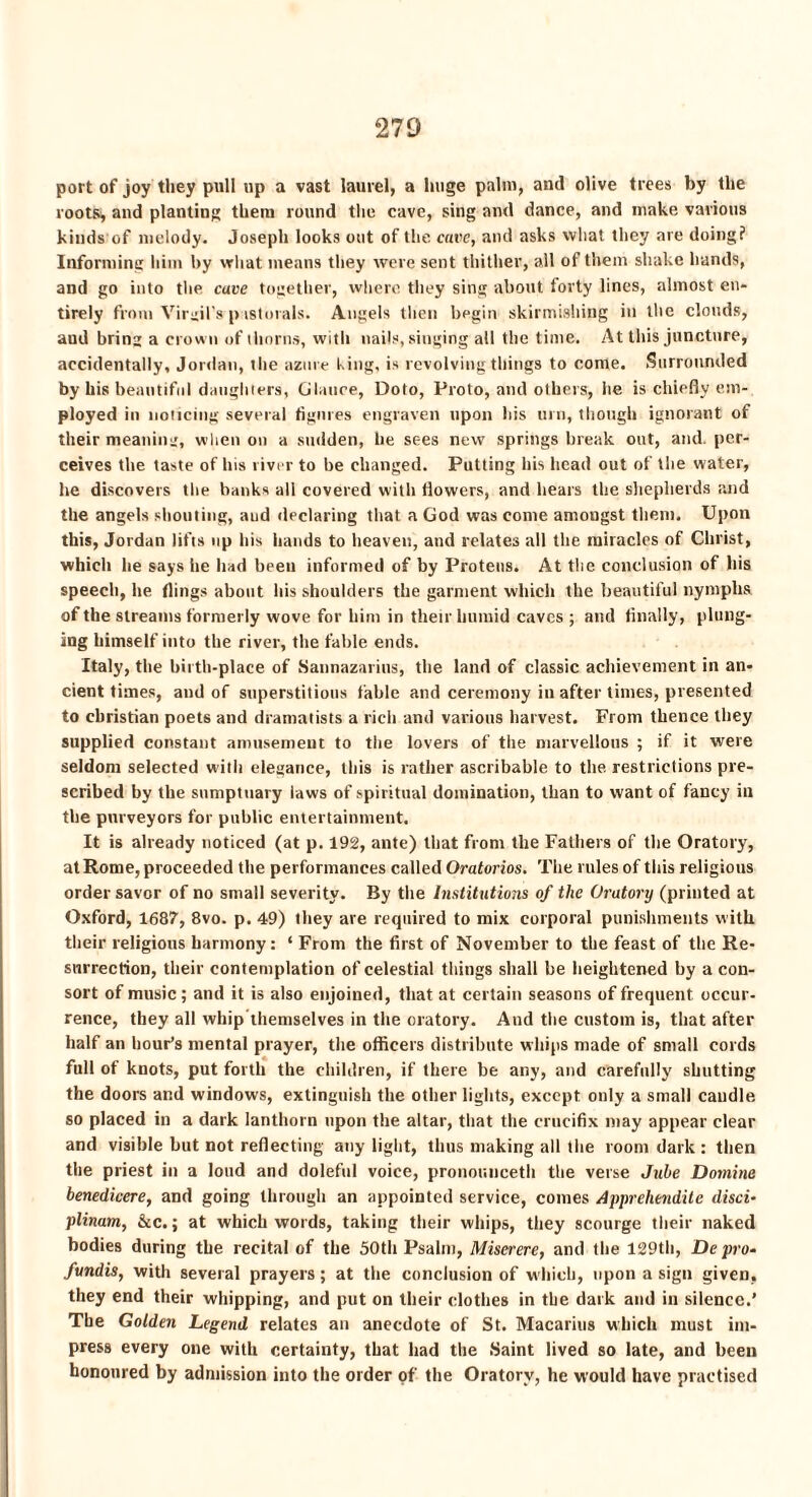 port of joy they pull up a vast laurel, a huge palm, anil olive trees by the roots* and planting them round the cave, sing and dance, and make various kinds of melody. Joseph looks out of the cave, and asks what they are doing? Informing him by what means they were sent thither, all of them shake hands, and go into the cave together, where they sing about forty lines, almost en¬ tirely from Virgil's pastorals. Angels then begin skirmishing in the clouds, aud bring a crown of thorns, with nails, singing all the time. At this juncture, accidentally, Jordan, the azure t ing, is revolving things to come. Surrounded by his beautiful daughters, Glance, Doto, Proto, and others, he is chiefly em¬ ployed in noticing several figures engraven upon his urn, though ignorant of their meaning, when on a sudden, he sees new springs break out, and. per¬ ceives tbe taste of his river to be changed. Putting his head out of the water, he discovers the banks all covered with flowers, and hears the shepherds and the angels shouting, and declaring that a God was come amougst them. Upon this, Jordan lifts up his hands to heaven, and relates all the miracles of Christ, which he says he had been informed of by Proteus. At the conclusion of his speech, he flings about his shoulders the garment which the beautiful nymphs of the streams formerly wove for him in their humid caves ; and finally, plung¬ ing himself into the river, the fable ends. Italy, the birth-place of Sannazarius, the land of classic achievement in an¬ cient times, and of superstitious fable and ceremony in after times, presented to Christian poets and dramatists a rich and various harvest. From thence they supplied constant amusement to the lovers of the marvellous ; if it were seldom selected with elegance, this is rather ascribable to the. restrictions pre¬ scribed by the sumptuary laws of spiritual domination, than to want of fancy in the purveyors for public entertainment. It is already noticed (at p. 192, ante) that from the Fathers of the Oratory, at Rome, proceeded the performances called Oratorios. The rules of this religious order savor of no small severity. By the Institutions of the Oratory (printed at Oxford, 1687, 8vo. p. 49) they are required to mix corporal punishments with their religious harmony: ‘ From the first of November to the feast of the Re¬ surrection, their contemplation of celestial things shall be heightened by a con¬ sort of music; and it is also enjoined, that at certain seasons of frequent occur¬ rence, they all whip themselves in the oratory. And the custom is, that after half an hour’s mental prayer, the officers distribute whips made of small cords full of knots, put forth the children, if there be any, and carefully shutting the doors and windows, extinguish the other lights, except only a small caudle, so placed in a dark lanthorn upon the altar, that the crucifix may appear clear and visible but not reflecting any light, thus making all the room dark : then the priest in a loud and doleful voice, pronouuceth the verse Juhe Doinine benedicere, and going through an appointed service, comes Apprehend'd c disci- plinam, &c.; at which words, taking their whips, they scourge their naked bodies during the recital of the 50th Psalm, Miserere, and the 129th, Depro- fundis, with several prayers; at the conclusion of which, upon a sign given, they end their whipping, and put on their clothes in the dark and in silence.’ The Golden Legend relates an anecdote of St. Macarius which must im¬ press every one with certainty, that had the Saint lived so late, and been honoured by admission into the order of the Oratory, he would have practised