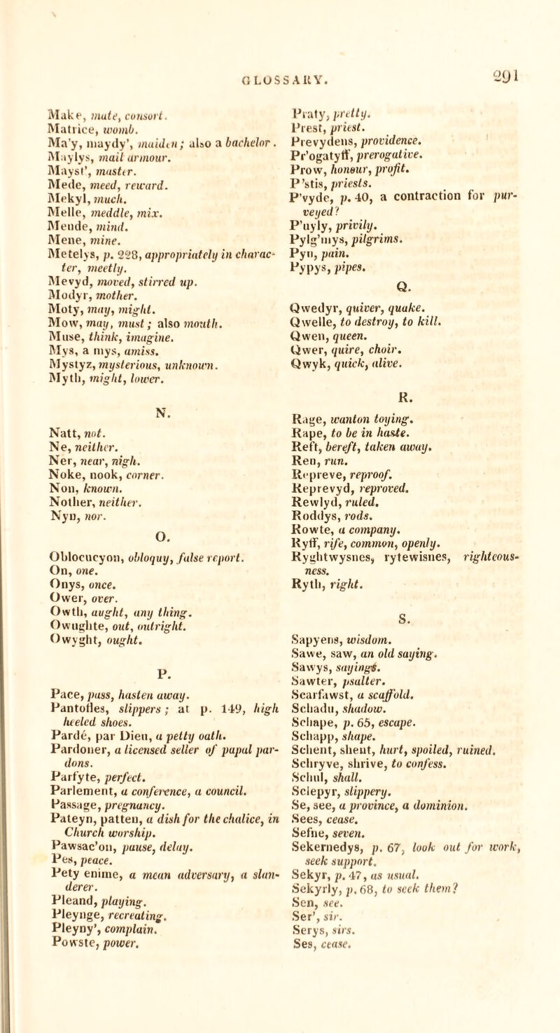 Make, mate, consort. Matrice, womb. Ma’y, maydy’, maiden; also a bachelor. Maylys, mail armour. Mays!’, musttr. Mede, meed, reward. Mekyl, much. Melle, meddle, mix. Mende, mind. Mene, mine. Metelys, p. 228, appropriately in charac¬ ter, meetly. Mevyd, moved, stirred up. Modyr, mother. Moty, may, might. Mow, may, must; also mouth. Muse, think, imagine. Mys, a niys, amiss. Mystyz, mysterious, unknown. Myth, might, lower. N. Natt, not. Ne, neither. Ner, near, nigli. Noke, nook, corner. Non, known. Notlier, neither. Nyn, nor. O. Oblocucyon, obloquy, false report. On, one. Onys, once. Ower, over. Owtli, aught, any thing. Owughte, out, outright. Owyght, ought. P. Pace, pass, hasten away. Pantoties, slippers; at p. 149, high lueled shoes. Pardc, par Dieu, a petty oath. Pardoner, a licensed seller of papal par¬ dons. Parfyte, perfect. Parlement, a conference, a council. Passage, pregnancy. Pateyn, patten, a dish for the chalice, in Church worship. Pawsac’on, pause, delay. Pes, peace. Pety enime, a mean adversary, a slan¬ derer. Pleand, playing. Pleynge, recreating. Pleyny’, cotnplain. Powste, power. Praty, pretty. Prest, priest. Prevydens, providence. Pr’ogatyff, prerogative. Prow, honour, profit. P’stis, priests. P’vyde, p. 40, a contraction for pur¬ veyed ? P’uyly, privily. Pylg’uiys, pilgrims. Pyn, pain. Pypys, pipes. Q. Owedyr, qtdver, quake. Qwelle, to destroy, to kill. Owen, queen. Ower, quire, choir. Qwyk, quick, alive. R. Rage, wanton toying. Rape, to be in haste. Reft, bereft, taken away. Ren, run. Repreve, reproof. Reprevyd, reproved. Rewlyd, ruled. Roddys, rods. Rowte, a company. Rytf, rife, common, openly. Ryghtwysnes, rytewisnes, righteous¬ ness. Rytli, right. S. Sapyens, wisdom. Sawe, saw, an old saying . .Sawys, sayings. Sawter, psalter. Searfawst, a scaffold. Scliadu, shadow. Sclmpe, p. 65, escape. Scliapp, shape. Selient, slieut, hurt, spoiled, ruined. Schryve, shrive, to confess. Schul, shall. Sclepyr, slippery. Se, see, a province, a dominion. ■Sees, cease. Sefne, seven. Sekernedys, p. 67, look out for work, seek support. Sekyr, p. 47, as usual. Sekyrly, p.68, to seek them? Sen, see. Set’, sir. Serys, sirs. Ses, cease.