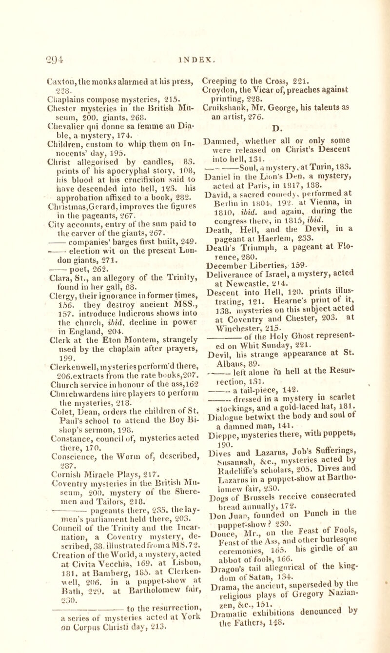 Caxton, the monks alarmed at his press, 228. Chaplains compose mysteries, 215. Chester mysteries in the British Mu¬ seum, 200, giants, 268. Chevalier qni donne sa femme an Dia- hle, a mystery, 174. Children, custom to whip them on In¬ nocents’ day, 195. Christ allegorised by candles, 83. prints of his apocryphal story, 108, his blood at his crucifixion said to have descended into hell, 123. his approbation affixed to a book, 282. Christmas,Gerard, improves the figures in the pageants, 267. City accounts, entry of the sum paid to the carver of the giants, 267. -companies’ barges first built, 249. --election wit on the present Lon¬ don giants, 271. -poet, 262. Clara, St., an allegory of the Trinity, found in her gall, 88. Clergy, their ignorance in former times, 156. they destroy ancient MSS., 157. introduce ludicrous shows into the church, ibid, decline in power in England, 204. Clerk at the Eton Montem, strangely used by the chaplain after prayers, 199. Clerkenwell, mysteries perform’d there, 206.extracts from the rate books,207. Church service in honour of the ass,162 Churchwardens hire players to perform the mysteries, 218. Colet, Dean, orders the children of St. Paid’s school to attend the Boy Bi¬ shop’s sermon, 198. Constance, council of, mysteries acted there, 170. Conscience, the Worm of, described, 287. Cornish Miracle Plays, 217. Coventry mysteries in the British Mu¬ seum, 200. mystery of the Shere- men and Tailors, 218. •-pageants there, 235. the lay¬ men’s parliament held there, 203. Council of the Trinity and the Incar¬ nation, a Coventry mystery, de¬ scribed, 38. illustratedfromaMS.72. Creation of the World, a mystery, acted at Civita Vecchia, 169. at Lisbon, 181. at Bamberg, 185. at Clerken¬ well, 206. in a puppet-show at Bath, 229. at Bartholomew (air, 230. -to the resurrection, a series of mysteries acted at York on Corpus Christi day, 213. Creeping to the Cross, 221. Croydon, the Vicar of, preaches against printing, 228. Crnikshank, Mr. George, his talents as an artist, 276. D. Damned, whether all or only some were released on Christ’s Descent into hell, 131. -Soul, a mystery, at Turin, 183. Daniel in the Lion's Don, a mystery, acted at Paris, in 1817, 138. David, a sacred coined), performed at Berlin in 1804, 192. at Vienna, in 1810, ibid, and again, during the congress there, in 1815, ibid. Death, Hell, and the Devil, in a pageant at Haerlern, 233. Death’s Triumph, a pageant at Flo¬ rence, 280. December Liberties, 159- Deliverance of Israel, a mystery, acted at Newcastle, 2'4. Descent into Hell, 120. prints illus¬ trating, 121. Hearne s print of it, 138. mysteries on this subject acted at Coventry and Chester, 203. at Winchester, 215- __of the Holy Ghost represent¬ ed on Whit Sunday, 221. Devil, liis strange appearance at St. Albans, 89. -left alone i'n hell at the Resur¬ rection, 131. -a tail-piece, 142. _dressed in a mystery in scarlet stockings, and a gold-laced hat, 181. Dialogue betwixt tire body and soul ot a damned man, 141. Dieppe, mysteries there, with puppets, Dives and Lazarus, Job’s Suflerings, Susannah, &c., mysteries acted by Radclitfe's scholars, 205. Dives and Lazarus in a puppet-show at Bartho¬ lomew fair, 230. logs of Brussels receive consecrated bread annually, 172. ion Juan, founded on Punch in the puppet-show? 230. (once, Mr., on the Feast of Fools, Feast of the Ass, and other burlesque ceremonies, 165. his girdle ot an abbot of fools, 166. Iragon’s tail allegorical of the king¬ dom of Satan, 134. ),ama, the ancient, superseded by tlie religious plays of Gregory Nazian- zen, &c., 151. I  I __ .lnnmltirPll the Fathers, 148.