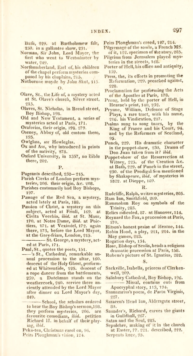 £97 Bath, 229. at Bartholomew fair, 230. in a gallantee show, 231. Norman, Sir John, Lord Mayor, the first who went to Westminster by water, 249. Northumberland, Earl of, his children of the chapel perform mysteries com¬ posed by his chaplains, 215. Notborune mayde by John Skot, 115. (). Olave, St., the Life of, a mystery acted at St. Olave's church, Silver street, 215. Olaves, St. Nicholas, in Bread street, Boy Bishop, 198. Old and New Testament, a series of mysteries acted at Paris, 171. Oratorios, their origin, 192. 279. Oseney, Abbey of, old custom there, 195. Owlglass, see Hovvleglas. Ox and Ass, why introduced in prints of the nativity, 278. Oxford University, in 1357, no Bible there, 202. P. Pageants described, 232— 245. Parish Clerks of London perform mys¬ teries, 206. their origin, &c. 208. Parishes customarily had Boy Bishops, 197. Passage of the Red Sea, a mystery, acted lately at Paris, 188. Passion of Christ, a mystery on this subject, acted at Friuli, 169. at Civita Vecchia, ibid, at St. Maur, 170. at Notre Dame, ibid, at Poic- ticrs, 171. at Veximiel, 172. again there, 173, before the Lord Mayor, at the Grey-friars, London, 215. -St. George, a mystery, act¬ ed at Paris, 171. Paul, St., quotes the poets, 151. -’s St., Cathedral, remarkable an¬ nual procession to the altar, 160. descent of the Holy Ghost, perform¬ ed at Whitsuntide, 225. descent of a rope dancer from the battlements, 239. a Dutchman stands on the weathercock, 240. service there an¬ ciently attended by the Lord Mayor after dinner on Lord Mayor’s day, 249. -School, the scholars ordered to hear the Boy Bishop’s sermon,198. they perform mysteries, 206. are favourite comedians, ibid, petition Richard II. in behalf of their play¬ ing, ibid. Peko-tea, Christmas carol on, 96. Pcirs Ploughman’s vision, 124. Peirs Ploughman’s creed, 127, 214. Pilgrcmage of the sowle, a French MS. of it, 122. specimen of the story, 285. Pilgrims from Jerusalem played mys¬ teries in the streets, 168. Porter of Hell, his office and antiquity, 139. Press, the, its effects in promoting the Reformation, 229. preached against, 228. Proclamation for performing the Acts of the Apostles at Paris, 178. Prone, held by the porter of Hell, in Hearne’s print, 140, 232. Prynne, William, Defence of Stage Plays, a rare tract, with his name, 216. his Vindication, 217. Psalms sung to song tunes, by the King of France and his Court, 94. and by the Reformers of Scotland, 95. Punch, 229. His dramatic character in the puppet-show, 230. Drama of Don Juan taken from it? ibid. Puppet-show of the Resurrection at Witney, 225. of the Creation &c. at Bath, 229. of Punch in the street, 230. of the Prodigal Son mentioned by Shakspeare, ibid, of mysteries in 1822. at Dieppe, 189. R. Radcliffe, Ralph, writes mysteries, 205. Ram Inn, Smithfield, 209. Rammoliun Roy on symbols of the Trinity, 283. Relics ridiculed, 87. at Hanover, 114. Reynard the Fox, a procession at Paris, 170. Ritson’s honest praise of Hearne, 144. Robin Hood, a play, 221, 224. in the May games, 223. Rogation days, 134. Rose, Bishop ofSenlis, heads a religions dramatic procession at Paris, 158. Rubens’s picture of St. Ignatius, 282. S. Sackville, Isabella, prioress of Cleiken- well, 209. Salisbury Cathedral, Boy Bishop, 196. -Missal, contains cuts from Apocryphal story, 113, 194. Sannazarius’s poem, de Partu Virginis, 227. Saracen’s Head Inn, Aldcrsgate street, 80. Saunder’s, Richard, carves the giants in Guildhall, 267. Satan and the Soul, 285. Sepulchre, making of it in the church at Easter, 77. 221. described, 222. Serpents knee, 95.