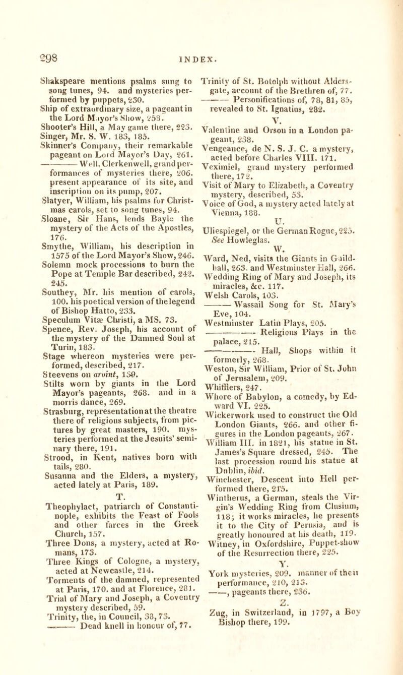 Shakspeare mentions psalms sung to song tunes, 94. and mysteries per¬ formed by puppets, 5:30. Ship of extraordinary size, a pageant in the Lord Mayor’s Show, 258. Shooter’s Hill, a May game there, 223. Singer, Mr. S. W. 183, 185. Skinner’s Company, their remarkable pageant on Lord Mayor’s Hay, 261. -Well.Clerkenwell, grand per¬ formances of mysteries there, 206. present appearance of its site, and inscription on its pump, 207. Slatyer, William, his psalms for Christ¬ mas carols, set to song tunes, 94. Sloane, Sir Hans, lends Bayle the mystery of the Acts of the Apostles, 176. Smytlie, William, his description in 1575 of the Lord Mayor’s Show, 246. Solemn mock processions to burn the Pope at Temple Bar described, 242. 245. Southey, Mr. his mention of carols, 100. his poetical version of the legend of Bishop Hatto, 233. Speculum Vitae Christi, a MS. 73. Spence, Rev. Joseph, his account of the mystery of the Damned Soul at Turin, 183. Stage whereon mysteries were per¬ formed, described, 217. Steevens on aroint, 136. Stilts worn by giants in the Lord Mayor’s pageants, 268. and in a morris dance, 269. Strasburg, representation at the theatre there of religious subjects, from pic¬ tures by great masters, 190. mys¬ teries performed at the Jesuits’ semi¬ nary there, 191. Strood, in Kent, natives born with tails, 280. Susanna and the Elders, a mystery, acted lately at Paris, 189. T. Theophylaet, patriarch of Constanti¬ nople, exhibits the Feast of Fools and other farces in the Greek Church, 157. Three Dons, a mystery, acted at Ro¬ mans, 173. Three Kings of Cologne, a mystery, acted at Newcastle, 214. Torments of the damned, represented at Paris, 170. and at Florence, 281. Trial of Mary and Joseph, a Coventry mystery described, 59. Trinity, the, in Council, 38,73. -Dead knell in honour of, 77. Trinity of St. Botolph without Alders- gate, account of the Brethren of, 77. -- Personifications of, 78, 81, 85, revealed to St. Ignatius, 282. V. Valentine aud Orson in a London pa¬ geant, 238. Vengeance, de N. S. J. C. a mystery, acted before Charles VIII. 171. Veximiel, grand mystery pertoimed there, 172. Visit of Mary to Elizabeth, a Coventry mystery, described, 53. Voice of God, a mystery acted lately at Vienna, 188. U. Uliespiegel, or the German Rogue, 225. See Howleglas. W. Ward, Ned, visits the Giants in Guild¬ hall, 263. and Westminster Hall, 266. Wedding Ring of Mary and Joseph, its miracles, See. 117. Welsh Carols, 103. -Wassail Song for St. Alary’s Eve, 104. Westminster Latin Plays, 205. --•— Religious Plays in the palace, 215. -Hall, Shops within it formerly, 268. Weston, Sir William, Prior of St. John of Jerusalem, 209. Whifflers, 247. Whore of Babylon, a comedy, by Ed¬ ward VI. 225. Wickerwork used to construct tbe Old London Giants, 266. and other fi¬ gures in the London pageants, 267. William III. in 1821, bis statue in St. James’s Square dressed, 245. The last procession round bis statue at Dublin, ibid. Winchester, Descent into Hell per¬ formed there, 21'5. Wintherus, a German, steals the Vir¬ gin’s Wedding Ring from Clnsium, 118; it works miracles, he presents it to the City of Perusia, and is greatly honoured at his death, 119. Witney, in Oxfordshire, Puppet-show of the Resurrection there, 225. Y. York mysteries, 209. manner of then performance, 210, 213. -> pageants there, 236. Z. Zug, in Switzerland, in 1797, a Boy Bishop there, 199.