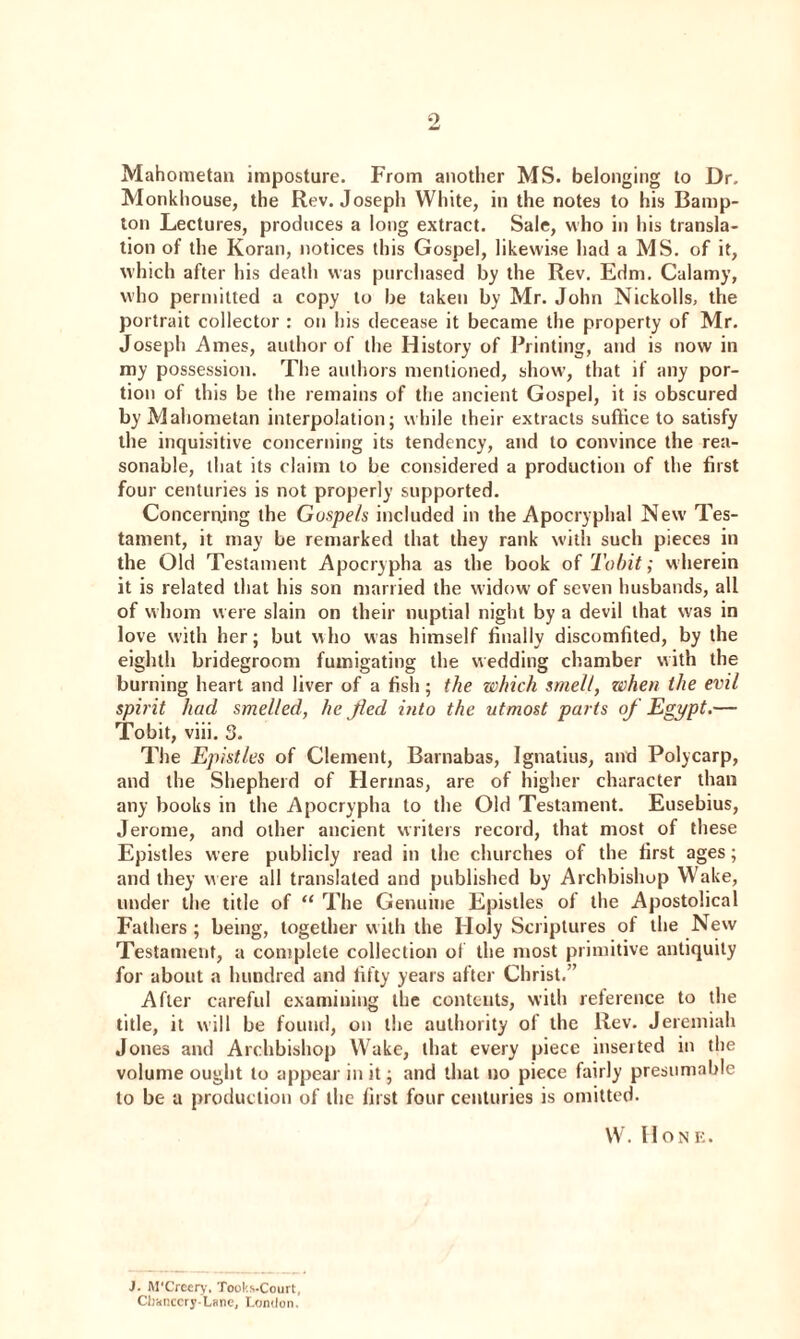 Mahometan imposture. From another MS. belonging to Dr. Monkhouse, the Rev. Joseph White, in the notes to his Bamp- ton Lectures, produces a long extract. Sale, who in his transla¬ tion of the Koran, notices this Gospel, likewise had a MS. of it, which after his death was purchased by the Rev. Edm. Calamy, who permitted a copy to be taken by Mr. John Nickolls, the portrait collector : on his decease it became the property of Mr. Joseph Ames, author of the History of Printing, and is now in my possession. The authors mentioned, show, that if any por¬ tion of this be the remains of the ancient Gospel, it is obscured by Mahometan interpolation; while their extracts suffice to satisfy the inquisitive concerning its tendency, and to convince the rea¬ sonable, that its claim to be considered a production of the first four centuries is not properly supported. Concerning the Gospels included in the Apocryphal New Tes¬ tament, it may be remarked that they rank with such pieces in the Old Testament Apocrypha as the book of To bit; wherein it is related that his son married the widow of seven husbands, all of whom were slain on their nuptial night by a devil that was in love with her; but who was himself finally discomfited, by the eighth bridegroom fumigating the wedding chamber with the burning heart and liver of a fish; the which smelt, ze)hen the evil spirit had smelled, he fled into the utmost parts of Egypt.— Tobit, viii. 3. The Epistles of Clement, Barnabas, Ignatius, and Polycarp, and the Shepherd of Hennas, are of higher character than any books in the Apocrypha to the Old Testament. Eusebius, Jerome, and other ancient writers record, that most of these Epistles were publicly read in the churches of the first ages; and they were all translated and published by Archbishop Wake, under the title of “ The Genuine Epistles of the Apostolical Fathers ; being, together with the Holy Scriptures of the New Testament, a complete collection of the most primitive antiquity for about a hundred and fifty years after Christ,” After careful examining the contents, with reference to the title, it will be found, on the authority of the Rev. Jeremiah Jones and Archbishop Wake, that every piece inserted in the volume ought to appear in it; and that no piece fairly presumable to be a production of the first four centuries is omitted. W. Hone. J. M'Creery, Tooks-Court, Chancery-Lane, London.