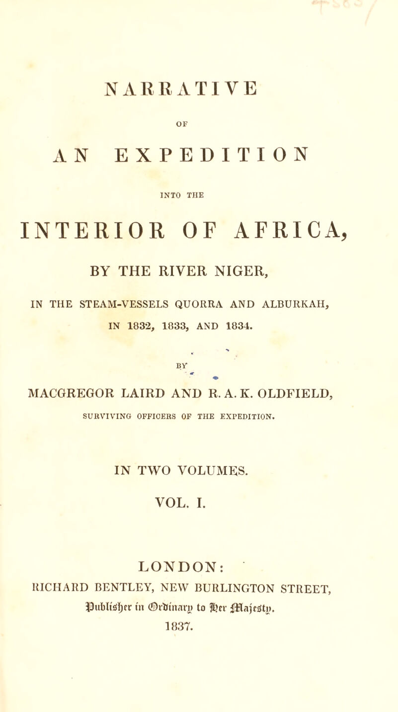 N A R R A T1V E OF AN EXPEDITION INTO THE INTERIOR OF AFRICA, BY THE RIVER NIGER, IN THE STEAM-VESSELS QUORRA AND ALBURKAH, IN 1832, 1833, AND 1834. ** BY MACGREGOR LAIRD AND R. A. K. OLDFIELD, SURVIVING OFFIOERS OF THE EXPEDITION. IN TWO VOLUMES. VOL. I. LONDON: RICHARD BENTLEY, NEW BURLINGTON STREET, 33uI)Mjer tn (Ottoman) to &cr fHajr<so>. 1B37.