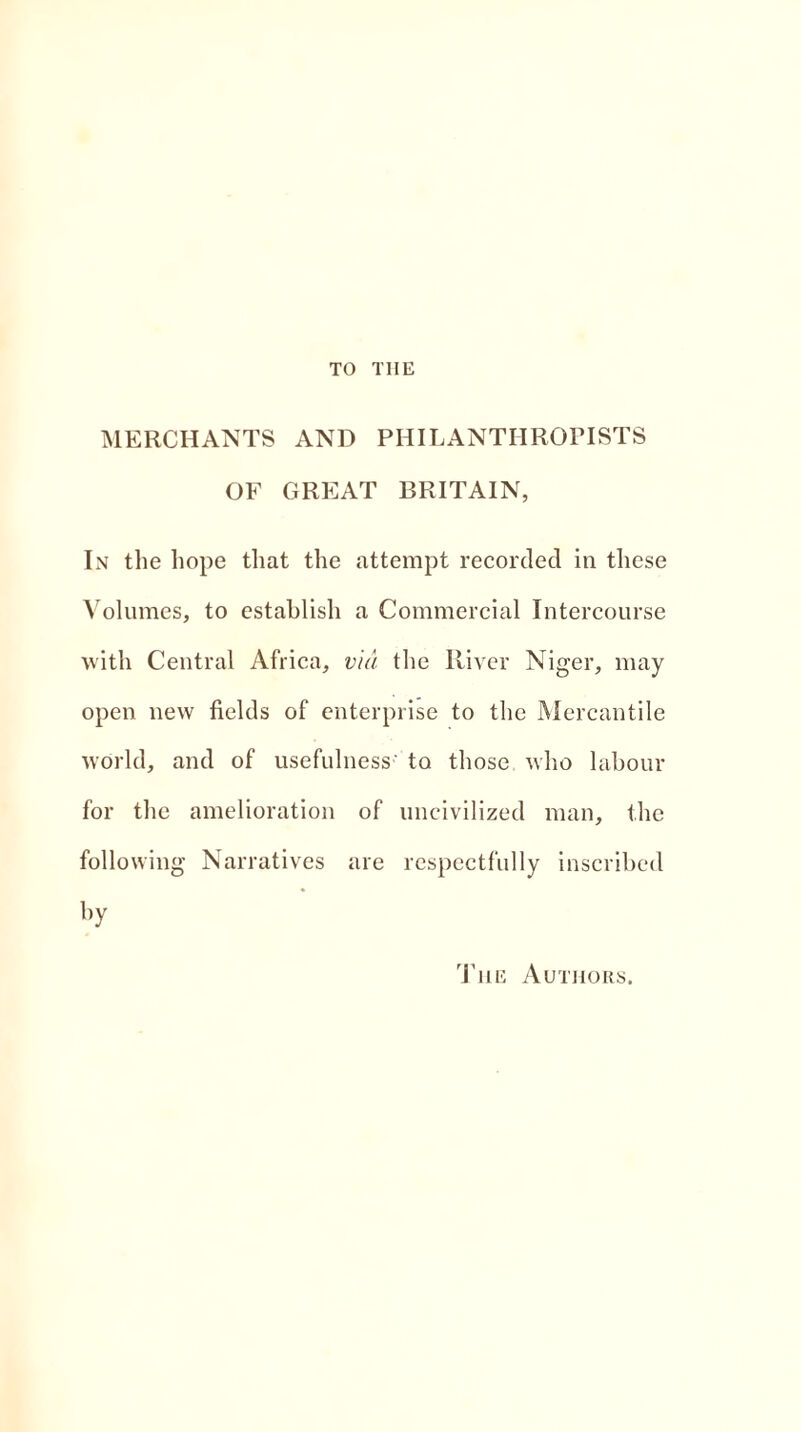 TO THE MERCHANTS AND PHILANTHROPISTS OF GREAT BRITAIN, In the hope that the attempt recorded in these Volumes, to establish a Commercial Intercourse with Central Africa, via the River Niger, may open new fields of enterprise to the Mercantile world, and of usefulness' to those who labour for the amelioration of uncivilized man, the following Narratives are respectfully inscribed by The Authors.