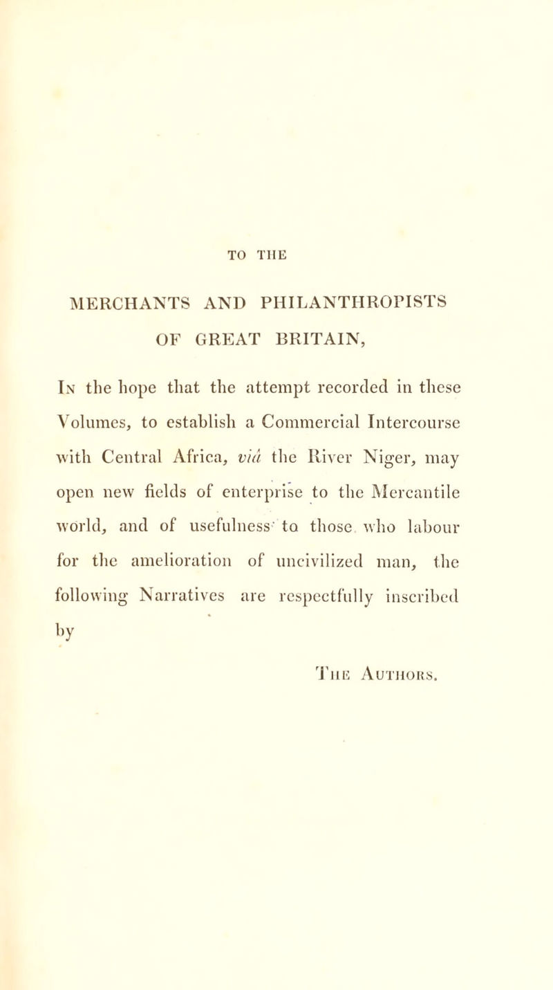 TO THE MERCHANTS AND PHILANTHROPISTS OF GREAT BRITAIN, In the hope that the attempt recorded in these Volumes, to establish a Commercial Intercourse with Central Africa, via the River Niger, may open new fields of enterprise to the Mercantile world, and of usefulness' to those who labour for the amelioration of uncivilized man, the following Narratives are respectfully inscribed by The Authors.