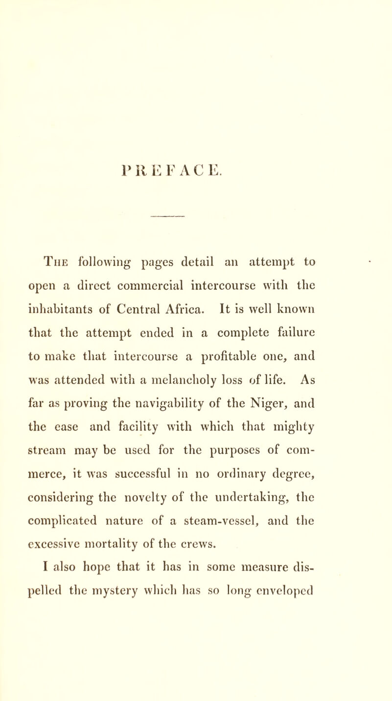 PREFACE. The following pages detail an attempt to open a direct commercial intercourse with the inhabitants of Central Africa. It is well known that the attempt ended in a complete failure to make that intercourse a profitable one, and was attended with a melancholy loss of life. As far as proving the navigability of the Niger, and the ease and facility with which that mighty stream may be used for the purposes of com- merce, it was successful in no ordinary degree, considering the novelty of the undertaking, the complicated nature of a steam-vessel, and the excessive mortality of the crews. I also hope that it has in some measure dis- pelled the mystery which has so long enveloped